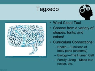 Tagxedo

    • Word Cloud Tool
    • Choose from a variety of
      shapes, fonts, and
      colors!
    • Curriculum Connections:
      – Health—Functions of
        body parts (anatomy)
      – Biology—The Human Cell
      – Family Living—Steps to a
        recipe, etc.
 