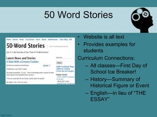 50 Word Stories

       • Website is all text
       • Provides examples for
         students
       Curriculum Connections:
          – All classes—First Day of
             School Ice Breaker!
          – History—Summary of
             Historical Figure or Event
          – English—in lieu of ―THE
             ESSAY‖
 