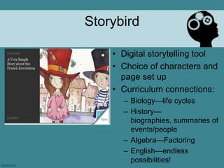 Storybird

    • Digital storytelling tool
    • Choice of characters and
      page set up
    • Curriculum connections:
      – Biology—life cycles
      – History—
        biographies, summaries of
        events/people
      – Algebra—Factoring
      – English—endless
        possibilities!
 