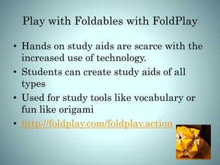 Play with Foldables with FoldPlay
• Hands on study aids are scarce with the
increased use of technology.
• Students can create study aids of all
types
• Used for study tools like vocabulary or
fun like origami
• http://foldplay.com/foldplay.action
 