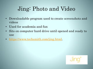 Jing: Photo and Video
• Downloadable program used to create screenshots and
videos
• Used for academia and fun
• Sits on computer hard drive until opened and ready to
use
• https://www.techsmith.com/jing.html.
 