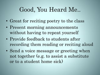 Good, You Heard Me..
• Great for reciting poetry to the class
• Present morning announcements
without having to repeat yourself
• Provide feedback to students after
recording them reading or reciting aloud
• Send a voice message or greeting when
not together (e.g. to assist a substitute
or to a student home sick)
 