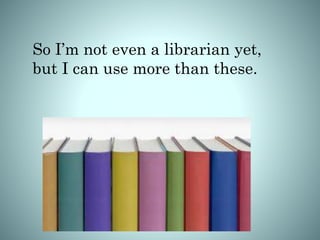 So I’m not even a librarian yet,
but I can use more than these.
 