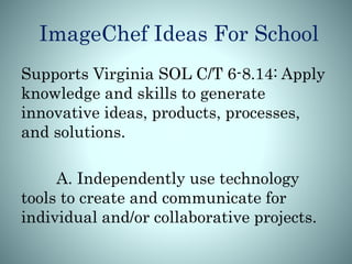 ImageChef Ideas For School
Supports Virginia SOL C/T 6-8.14: Apply
knowledge and skills to generate
innovative ideas, products, processes,
and solutions.
A. Independently use technology
tools to create and communicate for
individual and/or collaborative projects.
 