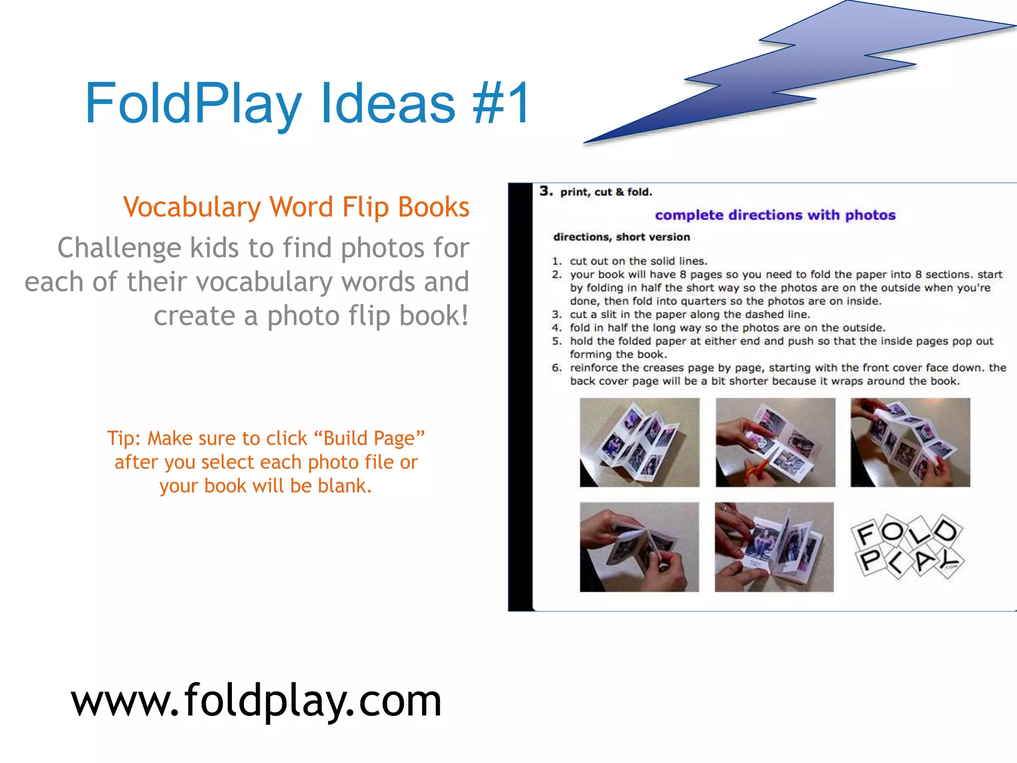 FoldPlay Ideas #1
Vocabulary Word Flip Books
Challenge kids to find photos for
each of their vocabulary words and
create a photo flip book!
Tip: Make sure to click “Build Page”
after you select each photo file or
your book will be blank.
www.foldplay.com
 