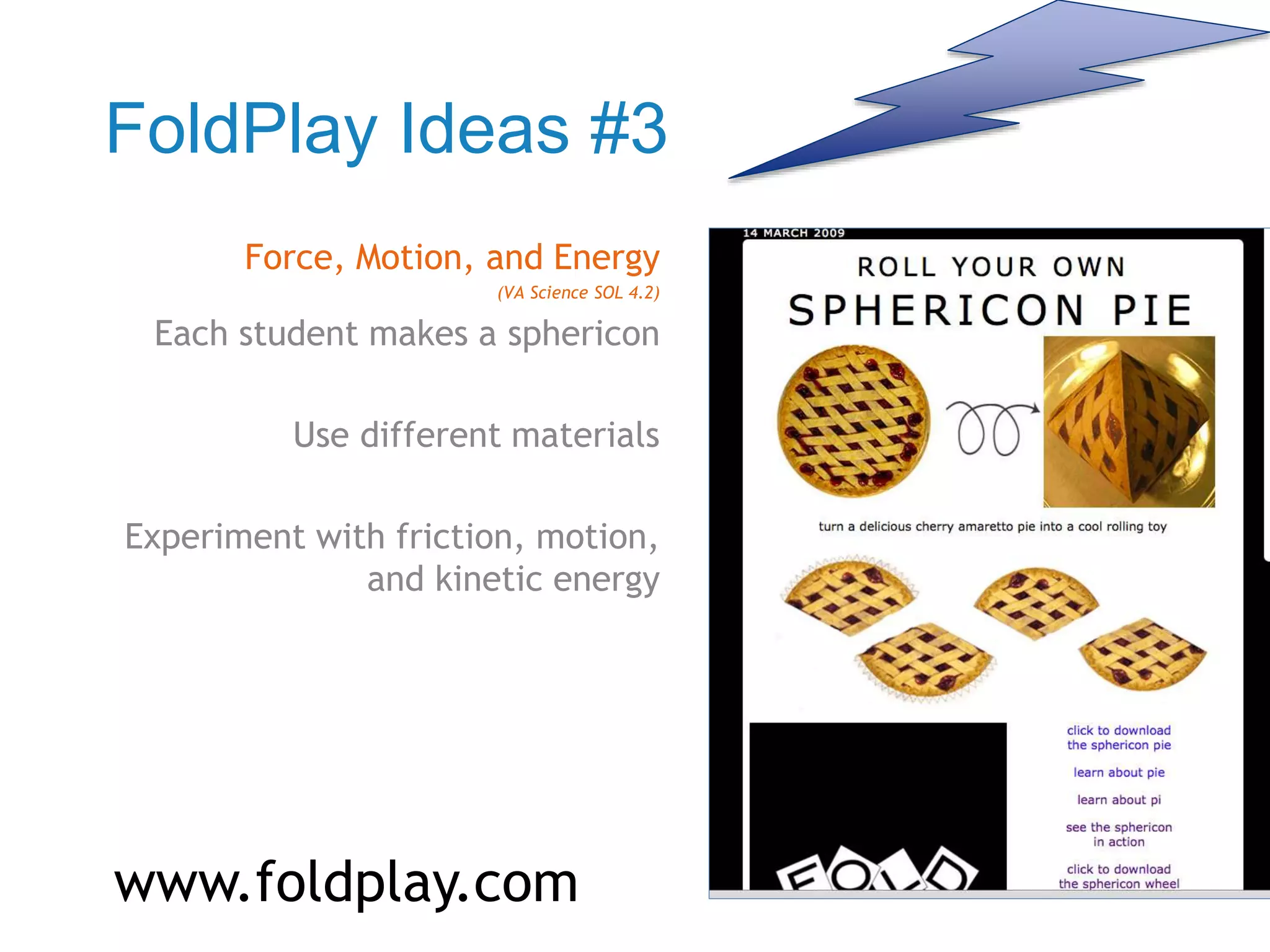 FoldPlay Ideas #3
Force, Motion, and Energy
(VA Science SOL 4.2)
Each student makes a sphericon
Use different materials
Experiment with friction, motion,
and kinetic energy
www.foldplay.com
 