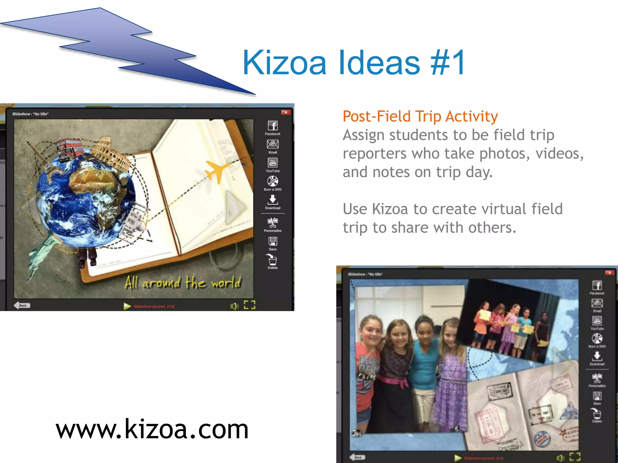 Kizoa Ideas #1
Post-Field Trip Activity
Assign students to be field trip
reporters who take photos, videos,
and notes on trip day.
Use Kizoa to create virtual field
trip to share with others.
www.kizoa.com
 
