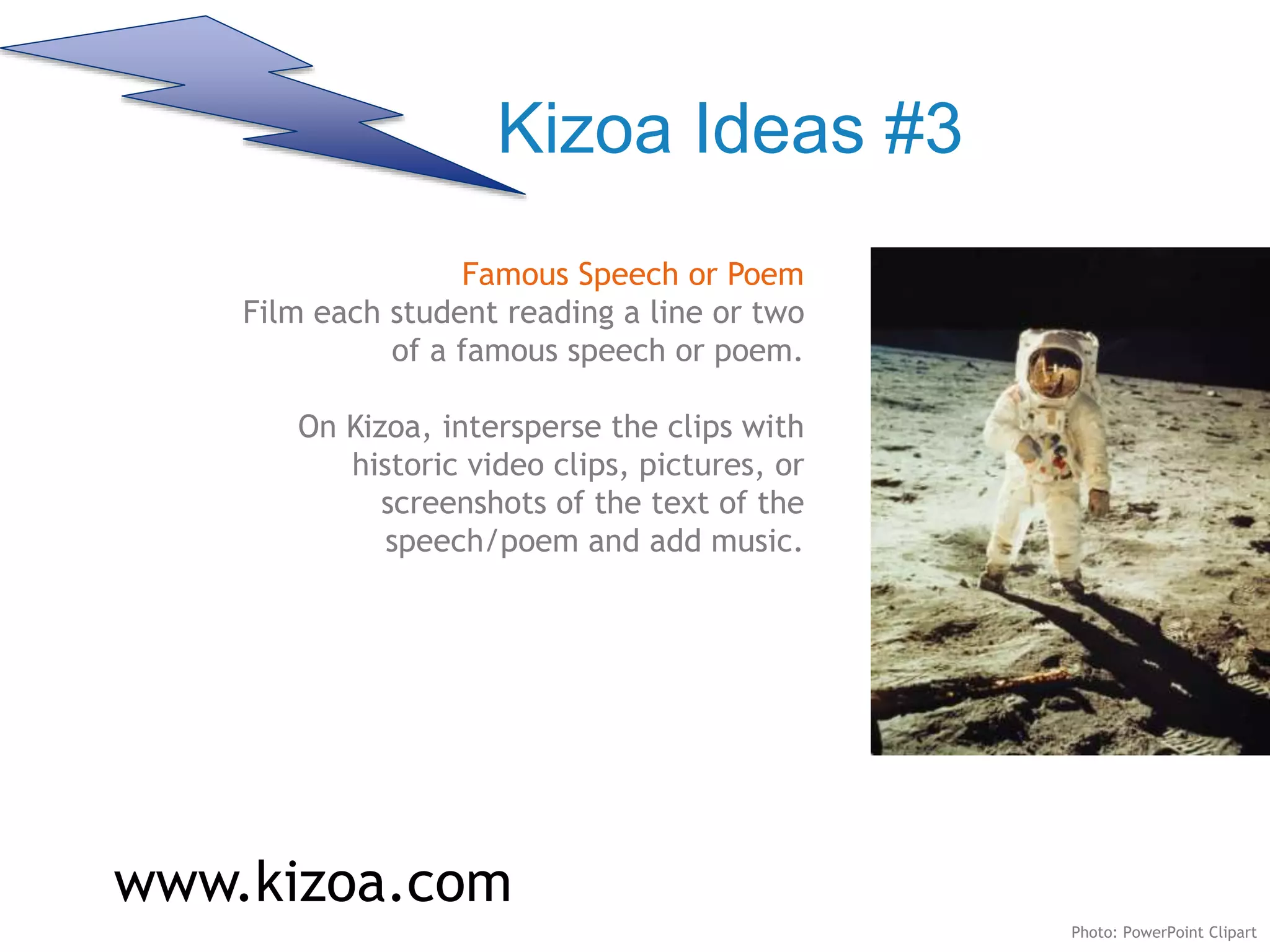 Kizoa Ideas #3
Famous Speech or Poem
Film each student reading a line or two
of a famous speech or poem.
On Kizoa, intersperse the clips with
historic video clips, pictures, or
screenshots of the text of the
speech/poem and add music.
www.kizoa.com
Photo: PowerPoint Clipart
 