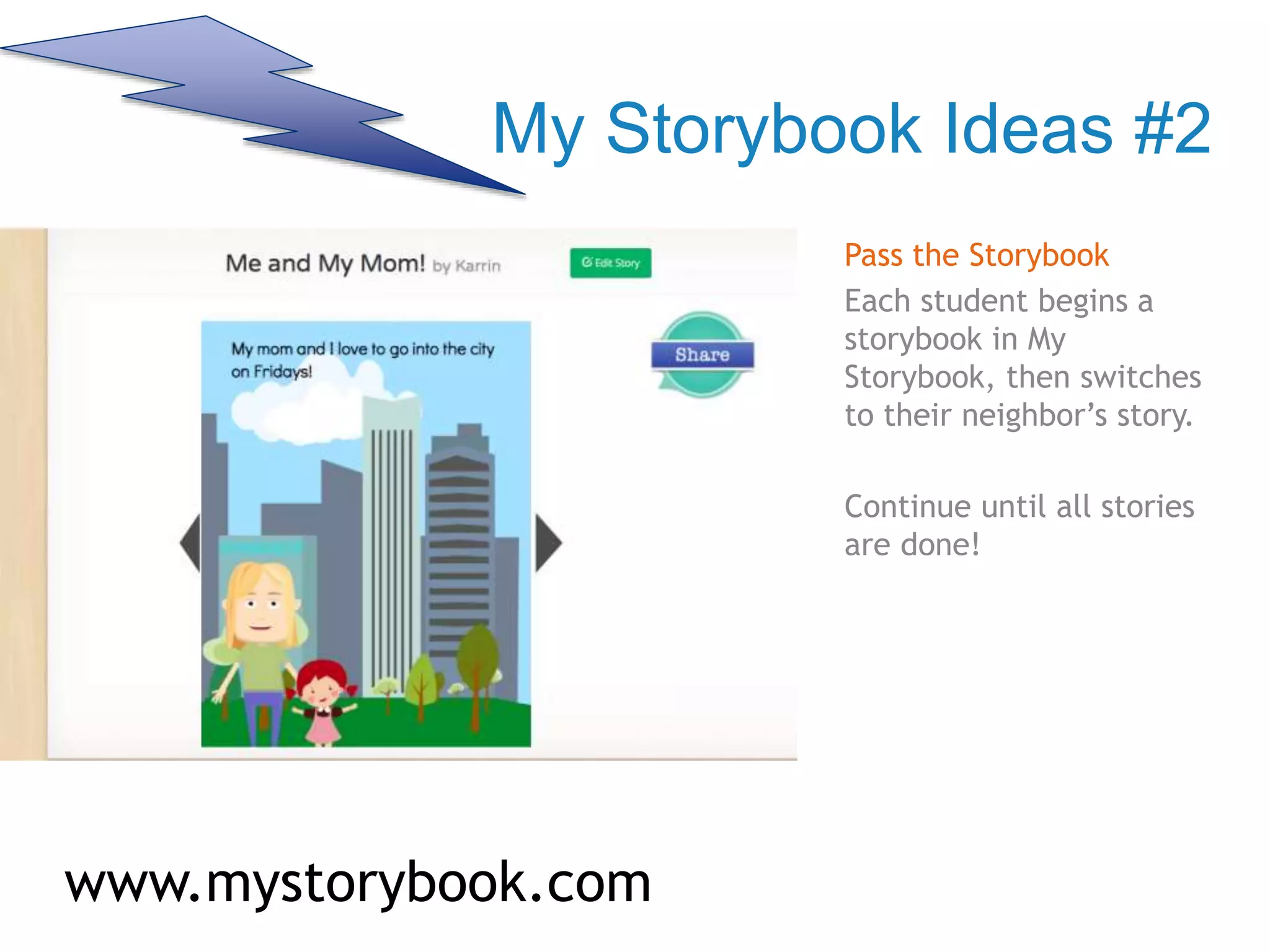 My Storybook Ideas #2
Pass the Storybook
Each student begins a
storybook in My
Storybook, then switches
to their neighbor’s story.
Continue until all stories
are done!
www.mystorybook.com
 