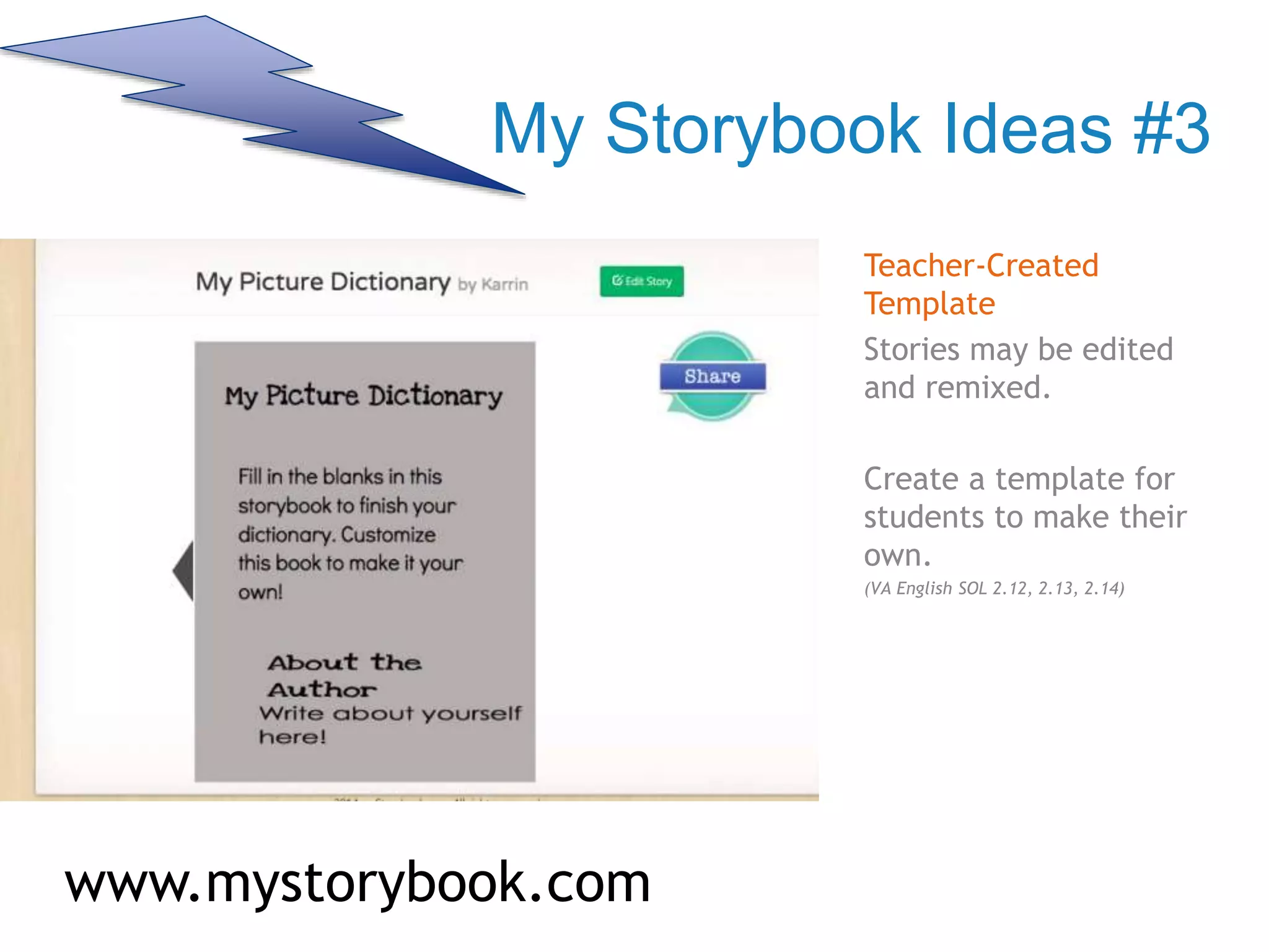 My Storybook Ideas #3
Teacher-Created
Template
Stories may be edited
and remixed.
Create a template for
students to make their
own.
(VA English SOL 2.12, 2.13, 2.14)
www.mystorybook.com
 