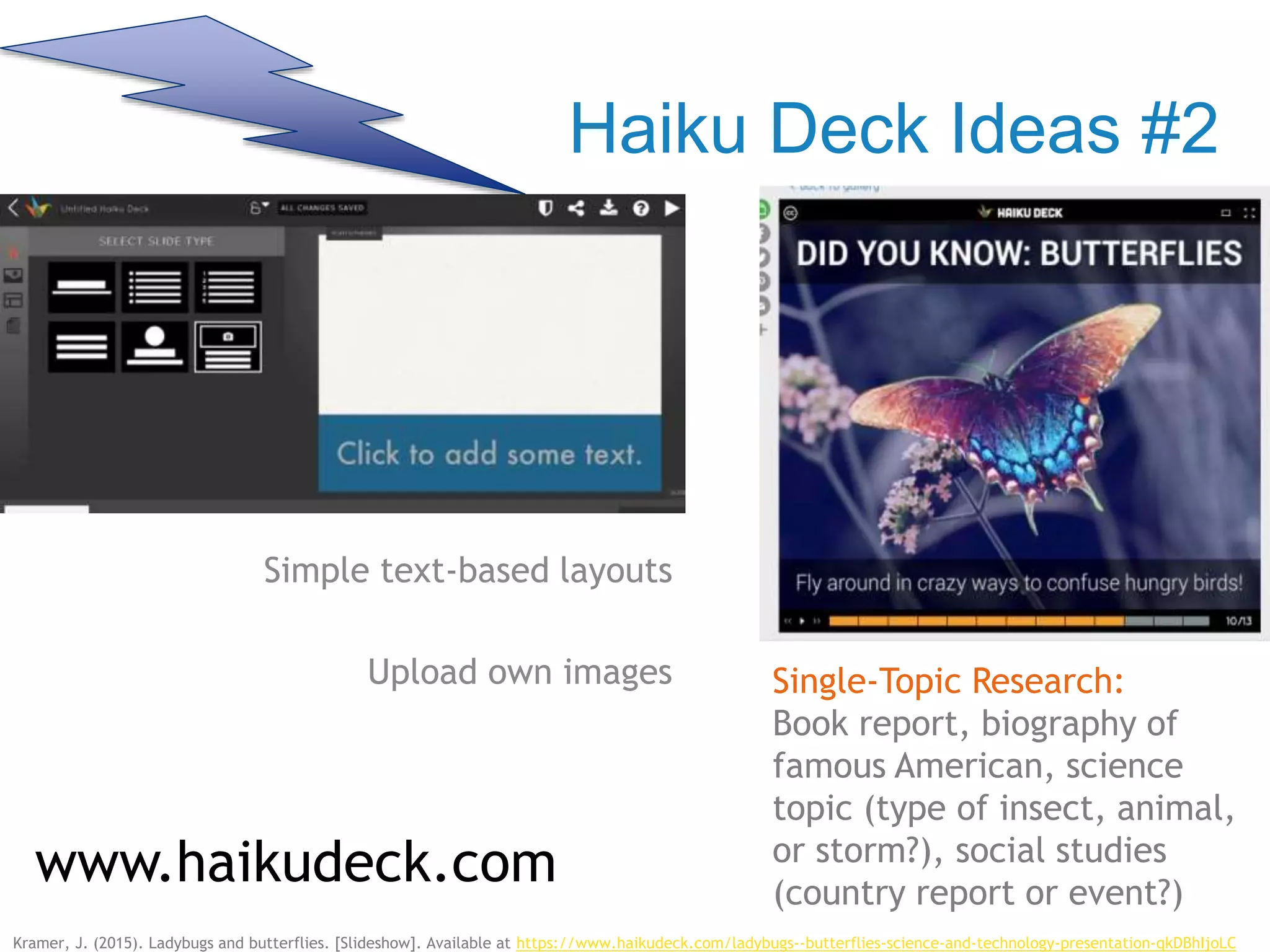 Haiku Deck Ideas #2
Simple text-based layouts
Upload own images
www.haikudeck.com
Single-Topic Research:
Book report, biography of
famous American, science
topic (type of insect, animal,
or storm?), social studies
(country report or event?)
Kramer, J. (2015). Ladybugs and butterflies. [Slideshow]. Available at https://www.haikudeck.com/ladybugs--butterflies-science-and-technology-presentation-qkDBhIjoLC
 