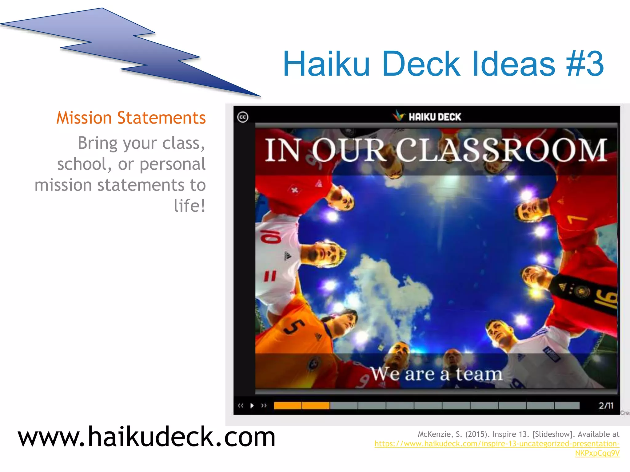 Haiku Deck Ideas #3
Mission Statements
Bring your class,
school, or personal
mission statements to
life!
www.haikudeck.com McKenzie, S. (2015). Inspire 13. [Slideshow]. Available at
https://www.haikudeck.com/inspire-13-uncategorized-presentation-
NKPxpCqq9V
 