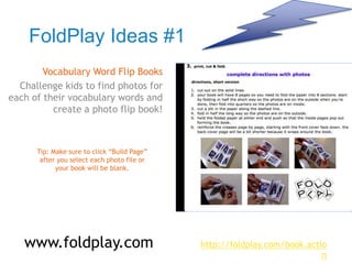 FoldPlay Ideas #1
Vocabulary Word Flip Books
Challenge kids to find photos for
each of their vocabulary words and
create a photo flip book!
Tip: Make sure to click “Build Page”
after you select each photo file or
your book will be blank.
www.foldplay.com http://foldplay.com/book.actio
n
 