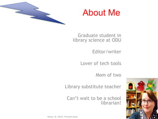 About Me
Graduate student in
library science at ODU
Editor/writer
Lover of tech tools
Mom of two
Library substitute teacher
Can’t wait to be a school
librarian!
Nelson, W. (2015). Personal photo.
 