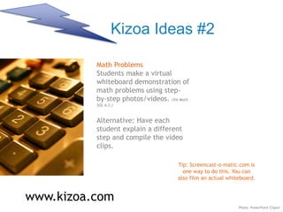 Kizoa Ideas #2
www.kizoa.com
Math Problems
Students make a virtual
whiteboard demonstration of
math problems using step-
by-step photos/videos. (VA Math
SOL 6.2.)
Alternative: Have each
student explain a different
step and compile the video
clips.
Tip: Screencast-o-matic.com is
one way to do this. You can
also film an actual whiteboard.
Photo: PowerPoint Clipart
 