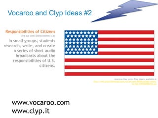 Vocaroo and Clyp Ideas #2
Responsibilities of Citizens
(VA SOL Civics and Economics 3.D)
In small groups, students
research, write, and create
a series of short audio
broadcasts about the
responsibilities of U.S.
citizens.
www.vocaroo.com
www.clyp.it
American flag. (n.d.). Free clipart, available at
http://www.publicdomainpictures.net/pictures/80000/nahled/americ
an-flag-1392926500mE6.jpg
 