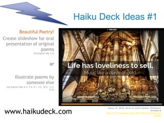Haiku Deck Ideas #1
Beautiful Poetry!
Create slideshow for oral
presentation of original
poems
(VA English SOL 4.7)
or
Illustrate poems by
someone else
(VA English SOLs 6.4, 7.5, 9.1, 9.2, 10.5, 11.5,
12.5)
www.haikudeck.com
https://www.haikudeck.com/p/8Evl10XZj7/barter-by-sara-teasdale
Nelson, W. (2015). Barter by Sarah Teasdale. [Slideshow].
Available at
https://www.haikudeck.com/p/8Evl10XZj7/barter-by-sara-
teasdale
 