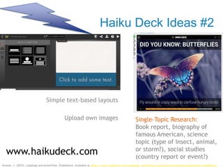 Haiku Deck Ideas #2
Simple text-based layouts
Upload own images
www.haikudeck.com
Single-Topic Research:
Book report, biography of
famous American, science
topic (type of insect, animal,
or storm?), social studies
(country report or event?)
Kramer, J. (2015). Ladybugs and butterflies. [Slideshow]. Available at https://www.haikudeck.com/ladybugs--butterflies-science-and-technology-presentation-qkDBhIjoLC
 