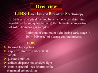 LIBS: Laser Induced Breakdown Spectroscopy
Over view
LIBS is an analytical method by which one can determine
(qualitatively and quantitatively) the elemental composition
of solid, liquid or gas samples.
LIBS
 focused laser pulses
 vaporize, atomize and excite the
sample
 plasma emission
 collect, disperse and analyze light
 atomic spectral lines determine the
elemental composition
Emission of continuum light during early stage (<
200 ~ 300 nsec) of plasma cooling process.
 