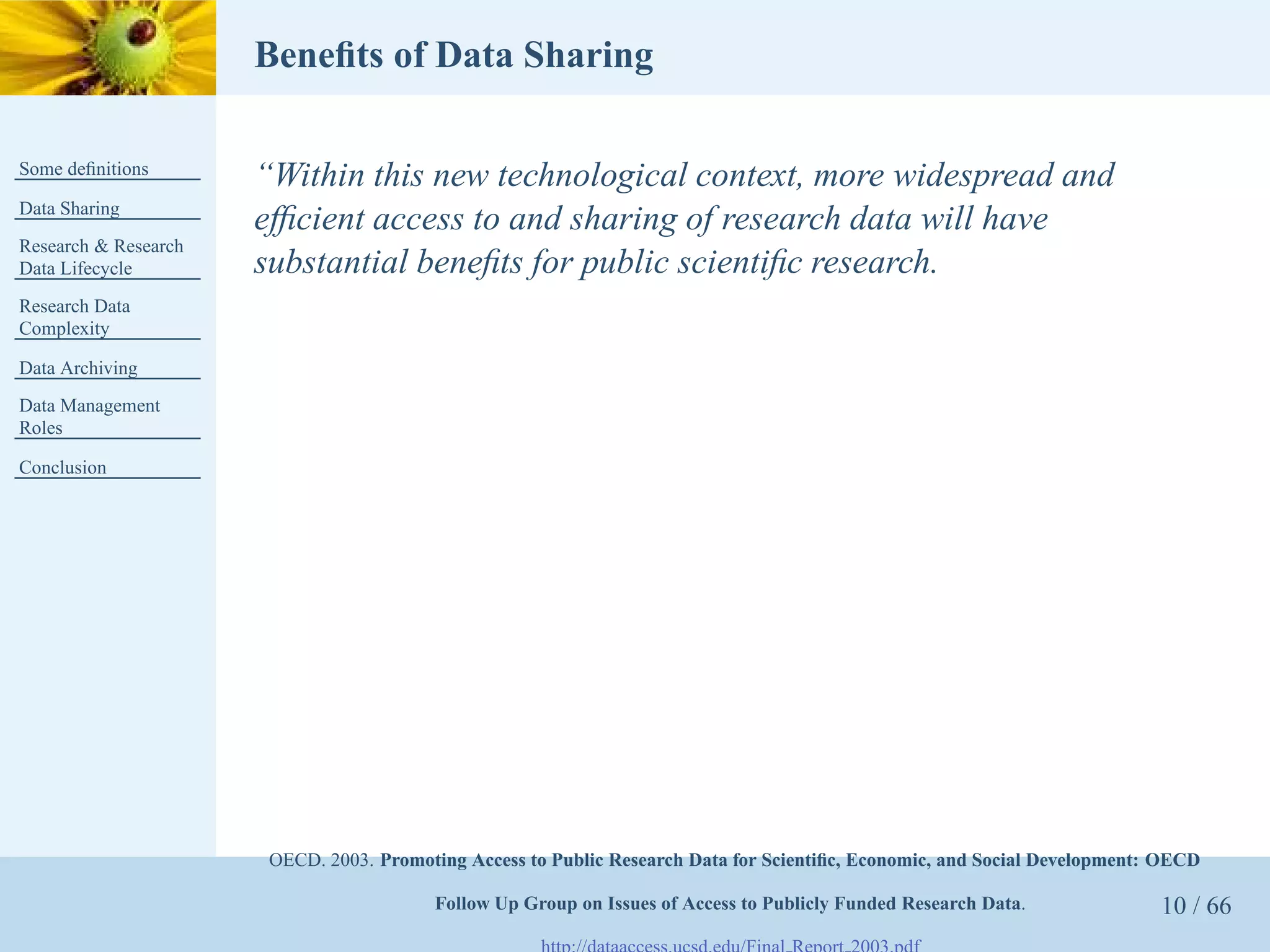 Beneﬁts of Data Sharing

Some deﬁnitions
                      “Within this new technological context, more widespread and
Data Sharing
                      efﬁcient access to and sharing of research data will have
Research & Research
Data Lifecycle        substantial beneﬁts for public scientiﬁc research.
Research Data
Complexity

Data Archiving
Data Management
Roles

Conclusion




                       OECD. 2003. Promoting Access to Public Research Data for Scientiﬁc, Economic, and Social Development: OECD

                                         Follow Up Group on Issues of Access to Publicly Funded Research Data.              10 / 66
 