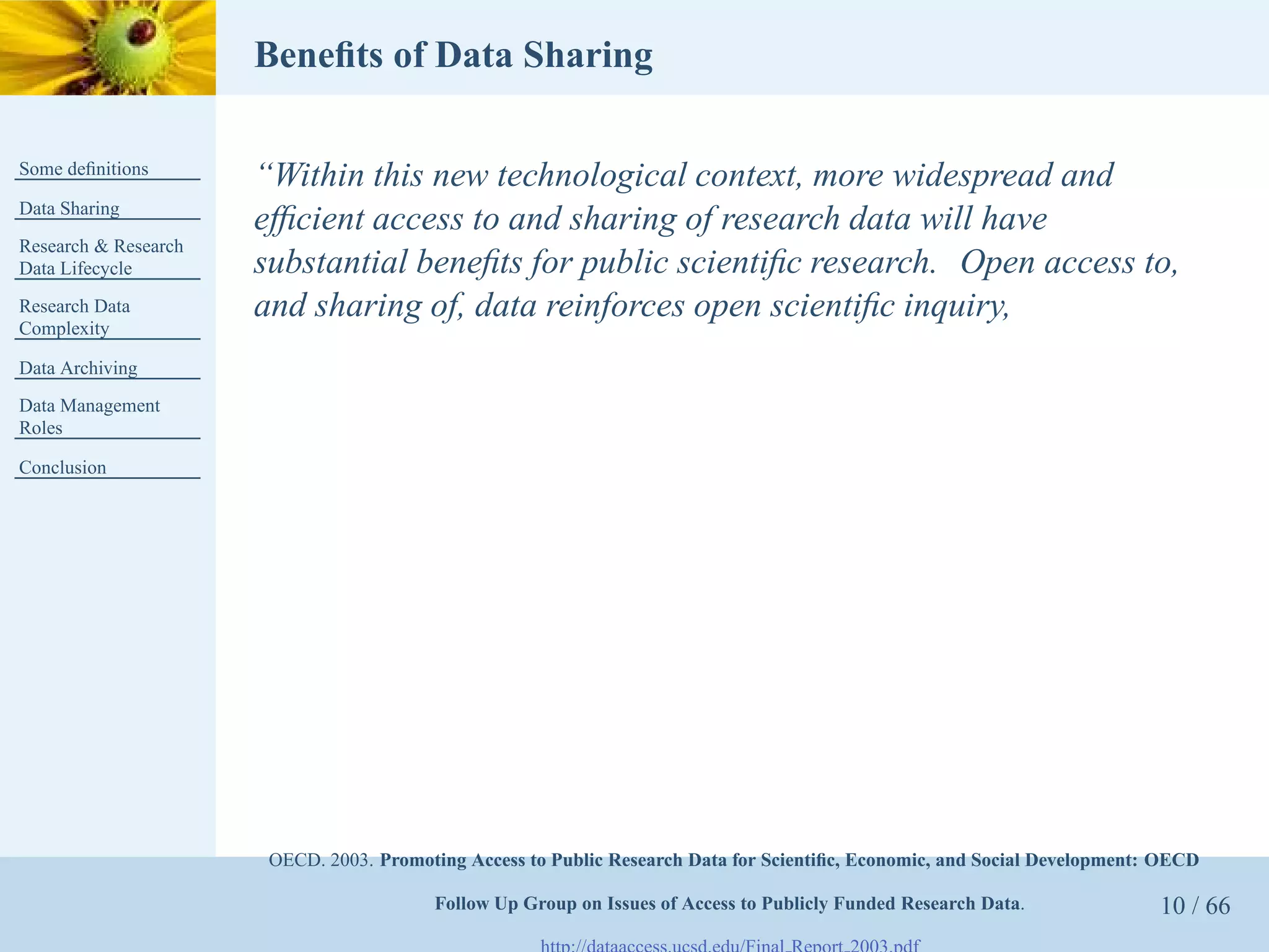 Beneﬁts of Data Sharing

Some deﬁnitions
                      “Within this new technological context, more widespread and
Data Sharing
                      efﬁcient access to and sharing of research data will have
Research & Research
Data Lifecycle        substantial beneﬁts for public scientiﬁc research. Open access to,
Research Data         and sharing of, data reinforces open scientiﬁc inquiry,
Complexity

Data Archiving
Data Management
Roles

Conclusion




                       OECD. 2003. Promoting Access to Public Research Data for Scientiﬁc, Economic, and Social Development: OECD

                                         Follow Up Group on Issues of Access to Publicly Funded Research Data.              10 / 66
 