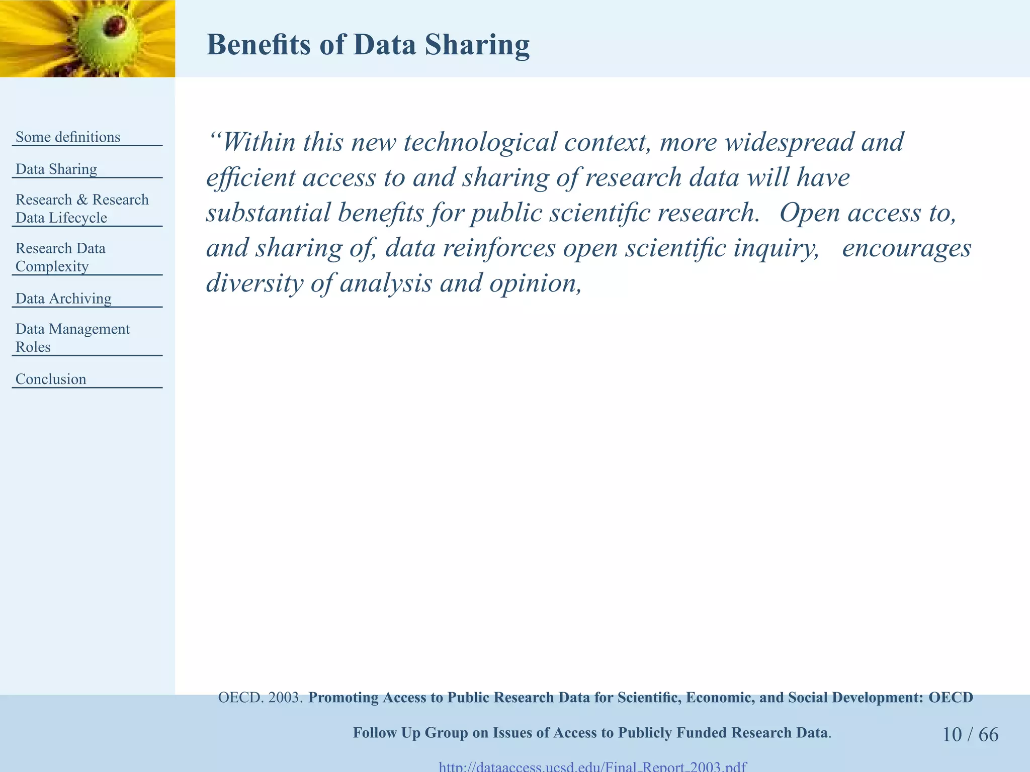 Beneﬁts of Data Sharing

Some deﬁnitions
                      “Within this new technological context, more widespread and
Data Sharing
                      efﬁcient access to and sharing of research data will have
Research & Research
Data Lifecycle        substantial beneﬁts for public scientiﬁc research. Open access to,
Research Data         and sharing of, data reinforces open scientiﬁc inquiry, encourages
Complexity

Data Archiving
                      diversity of analysis and opinion,
Data Management
Roles

Conclusion




                       OECD. 2003. Promoting Access to Public Research Data for Scientiﬁc, Economic, and Social Development: OECD

                                         Follow Up Group on Issues of Access to Publicly Funded Research Data.              10 / 66
 