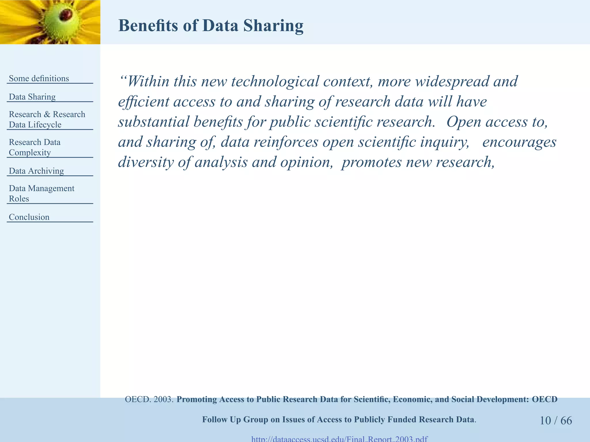 Beneﬁts of Data Sharing

Some deﬁnitions
                      “Within this new technological context, more widespread and
Data Sharing
                      efﬁcient access to and sharing of research data will have
Research & Research
Data Lifecycle        substantial beneﬁts for public scientiﬁc research. Open access to,
Research Data         and sharing of, data reinforces open scientiﬁc inquiry, encourages
Complexity

Data Archiving
                      diversity of analysis and opinion, promotes new research,
Data Management
Roles

Conclusion




                       OECD. 2003. Promoting Access to Public Research Data for Scientiﬁc, Economic, and Social Development: OECD

                                         Follow Up Group on Issues of Access to Publicly Funded Research Data.              10 / 66
 
