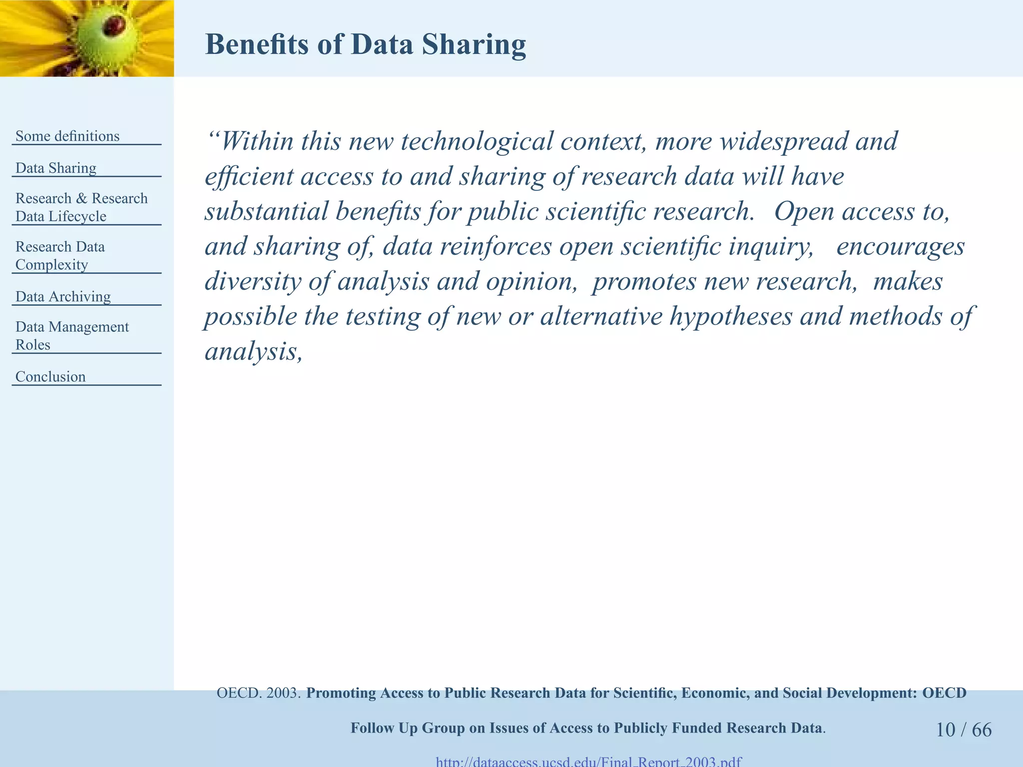 Beneﬁts of Data Sharing

Some deﬁnitions
                      “Within this new technological context, more widespread and
Data Sharing
                      efﬁcient access to and sharing of research data will have
Research & Research
Data Lifecycle        substantial beneﬁts for public scientiﬁc research. Open access to,
Research Data         and sharing of, data reinforces open scientiﬁc inquiry, encourages
Complexity

Data Archiving
                      diversity of analysis and opinion, promotes new research, makes
Data Management       possible the testing of new or alternative hypotheses and methods of
Roles
                      analysis,
Conclusion




                       OECD. 2003. Promoting Access to Public Research Data for Scientiﬁc, Economic, and Social Development: OECD

                                         Follow Up Group on Issues of Access to Publicly Funded Research Data.              10 / 66
 