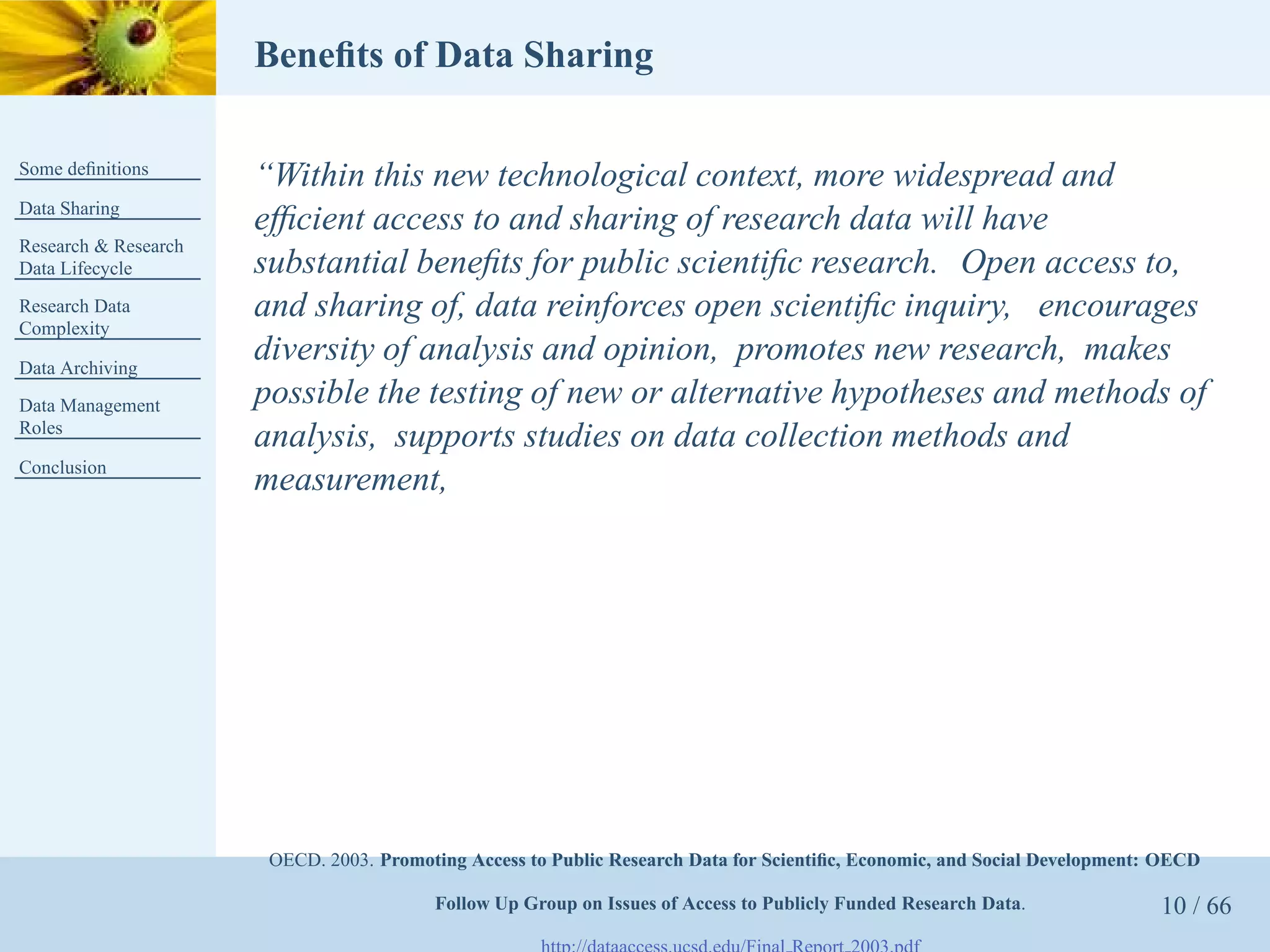 Beneﬁts of Data Sharing

Some deﬁnitions
                      “Within this new technological context, more widespread and
Data Sharing
                      efﬁcient access to and sharing of research data will have
Research & Research
Data Lifecycle        substantial beneﬁts for public scientiﬁc research. Open access to,
Research Data         and sharing of, data reinforces open scientiﬁc inquiry, encourages
Complexity

Data Archiving
                      diversity of analysis and opinion, promotes new research, makes
Data Management       possible the testing of new or alternative hypotheses and methods of
Roles
                      analysis, supports studies on data collection methods and
Conclusion
                      measurement,




                       OECD. 2003. Promoting Access to Public Research Data for Scientiﬁc, Economic, and Social Development: OECD

                                         Follow Up Group on Issues of Access to Publicly Funded Research Data.              10 / 66
 