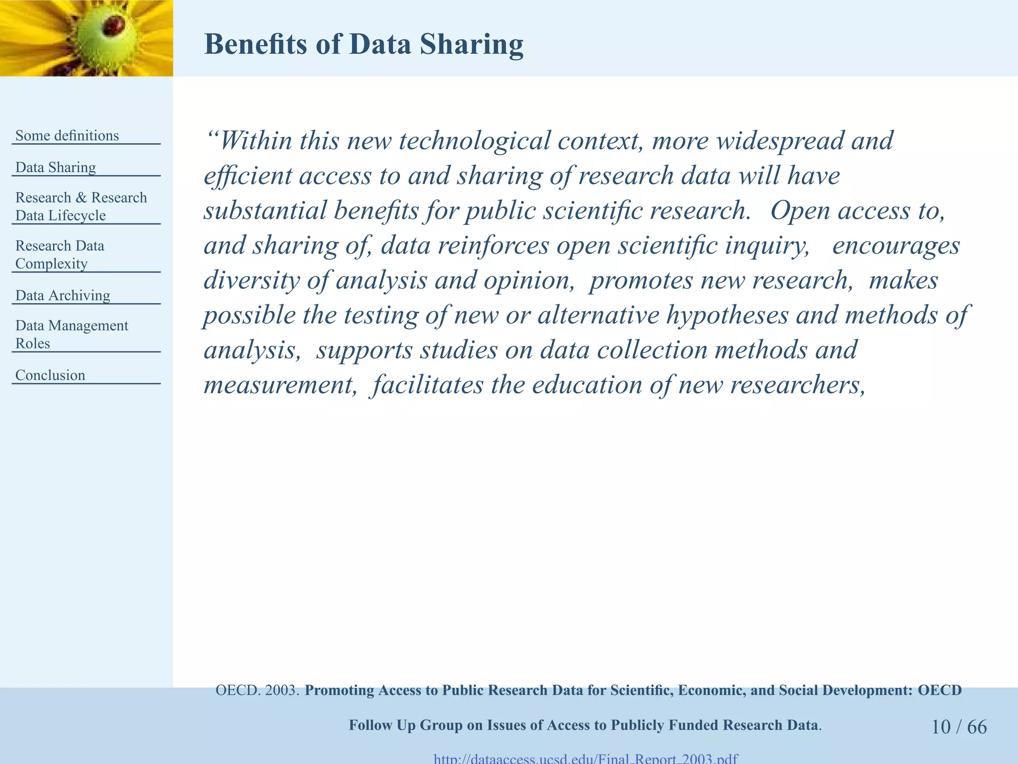 Beneﬁts of Data Sharing

Some deﬁnitions
                      “Within this new technological context, more widespread and
Data Sharing
                      efﬁcient access to and sharing of research data will have
Research & Research
Data Lifecycle        substantial beneﬁts for public scientiﬁc research. Open access to,
Research Data         and sharing of, data reinforces open scientiﬁc inquiry, encourages
Complexity

Data Archiving
                      diversity of analysis and opinion, promotes new research, makes
Data Management       possible the testing of new or alternative hypotheses and methods of
Roles
                      analysis, supports studies on data collection methods and
Conclusion
                      measurement, facilitates the education of new researchers,




                       OECD. 2003. Promoting Access to Public Research Data for Scientiﬁc, Economic, and Social Development: OECD

                                         Follow Up Group on Issues of Access to Publicly Funded Research Data.              10 / 66
 