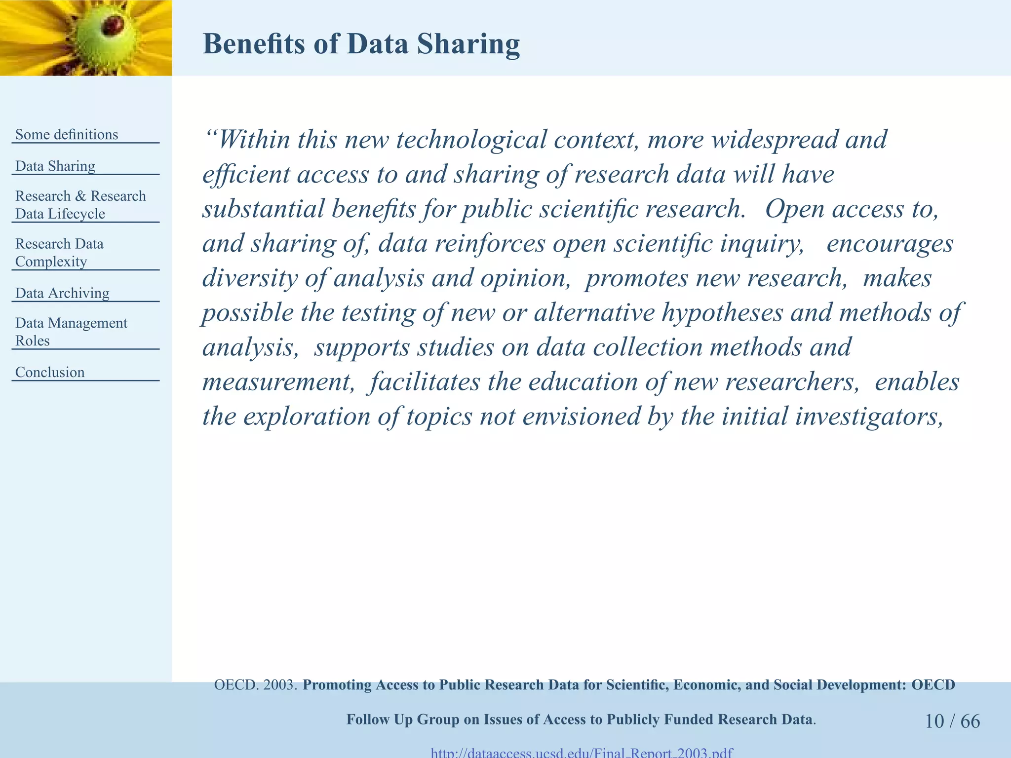 Beneﬁts of Data Sharing

Some deﬁnitions
                      “Within this new technological context, more widespread and
Data Sharing
                      efﬁcient access to and sharing of research data will have
Research & Research
Data Lifecycle        substantial beneﬁts for public scientiﬁc research. Open access to,
Research Data         and sharing of, data reinforces open scientiﬁc inquiry, encourages
Complexity

Data Archiving
                      diversity of analysis and opinion, promotes new research, makes
Data Management       possible the testing of new or alternative hypotheses and methods of
Roles
                      analysis, supports studies on data collection methods and
Conclusion
                      measurement, facilitates the education of new researchers, enables
                      the exploration of topics not envisioned by the initial investigators,




                       OECD. 2003. Promoting Access to Public Research Data for Scientiﬁc, Economic, and Social Development: OECD

                                         Follow Up Group on Issues of Access to Publicly Funded Research Data.              10 / 66
 