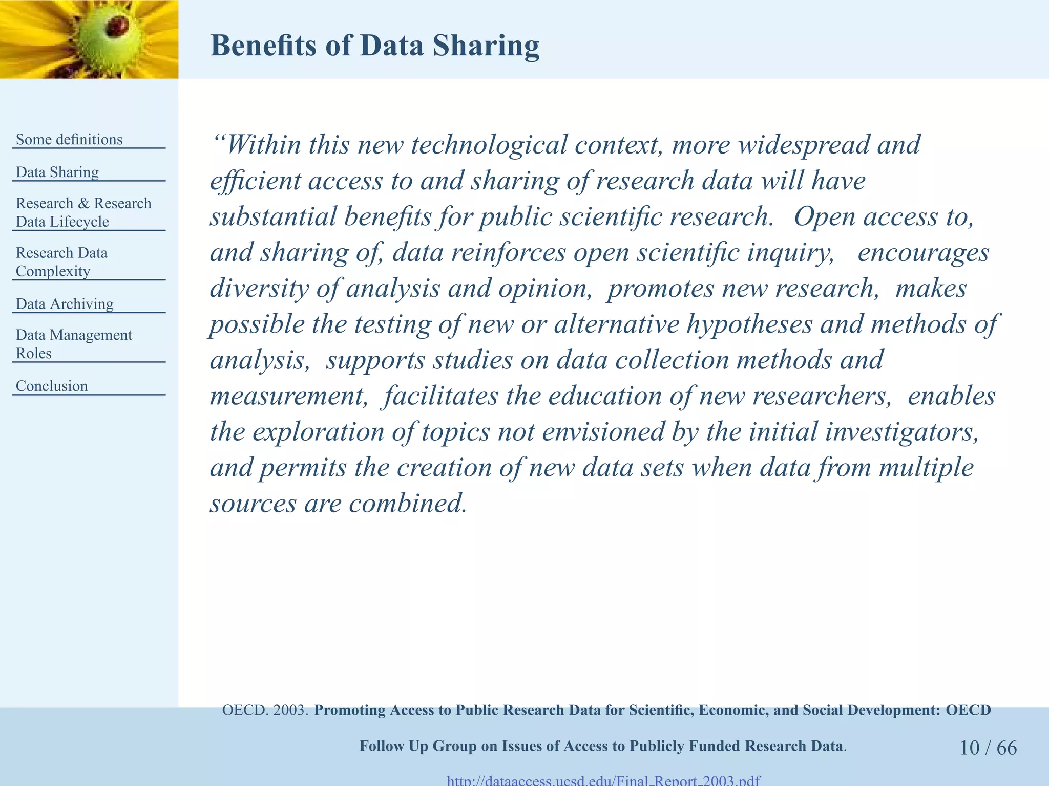 Beneﬁts of Data Sharing

Some deﬁnitions
                      “Within this new technological context, more widespread and
Data Sharing
                      efﬁcient access to and sharing of research data will have
Research & Research
Data Lifecycle        substantial beneﬁts for public scientiﬁc research. Open access to,
Research Data         and sharing of, data reinforces open scientiﬁc inquiry, encourages
Complexity

Data Archiving
                      diversity of analysis and opinion, promotes new research, makes
Data Management       possible the testing of new or alternative hypotheses and methods of
Roles
                      analysis, supports studies on data collection methods and
Conclusion
                      measurement, facilitates the education of new researchers, enables
                      the exploration of topics not envisioned by the initial investigators,
                      and permits the creation of new data sets when data from multiple
                      sources are combined.




                       OECD. 2003. Promoting Access to Public Research Data for Scientiﬁc, Economic, and Social Development: OECD

                                         Follow Up Group on Issues of Access to Publicly Funded Research Data.              10 / 66
 