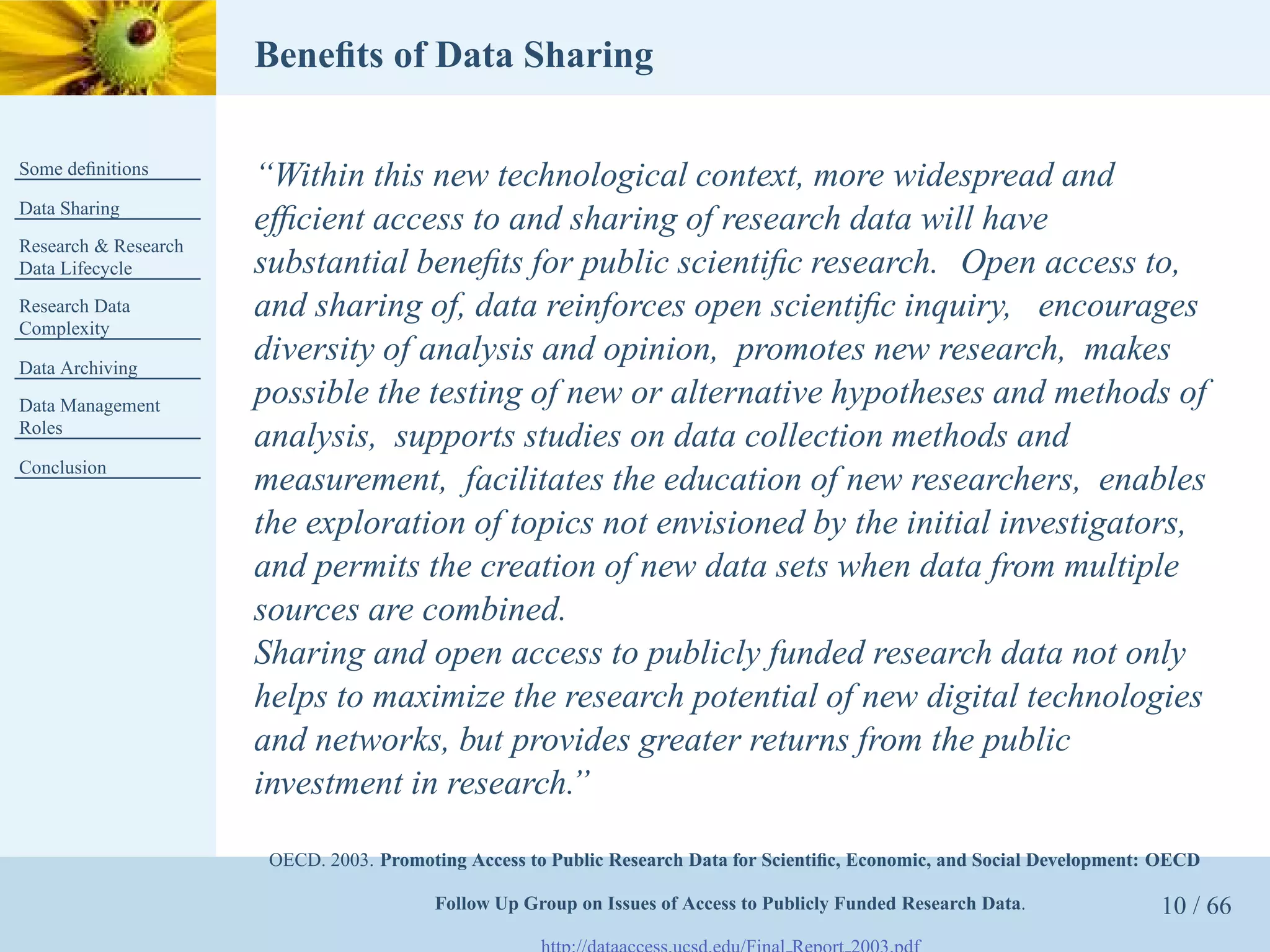 Beneﬁts of Data Sharing

Some deﬁnitions
                      “Within this new technological context, more widespread and
Data Sharing
                      efﬁcient access to and sharing of research data will have
Research & Research
Data Lifecycle        substantial beneﬁts for public scientiﬁc research. Open access to,
Research Data         and sharing of, data reinforces open scientiﬁc inquiry, encourages
Complexity

Data Archiving
                      diversity of analysis and opinion, promotes new research, makes
Data Management       possible the testing of new or alternative hypotheses and methods of
Roles
                      analysis, supports studies on data collection methods and
Conclusion
                      measurement, facilitates the education of new researchers, enables
                      the exploration of topics not envisioned by the initial investigators,
                      and permits the creation of new data sets when data from multiple
                      sources are combined.
                      Sharing and open access to publicly funded research data not only
                      helps to maximize the research potential of new digital technologies
                      and networks, but provides greater returns from the public
                      investment in research.”

                       OECD. 2003. Promoting Access to Public Research Data for Scientiﬁc, Economic, and Social Development: OECD

                                         Follow Up Group on Issues of Access to Publicly Funded Research Data.              10 / 66
 