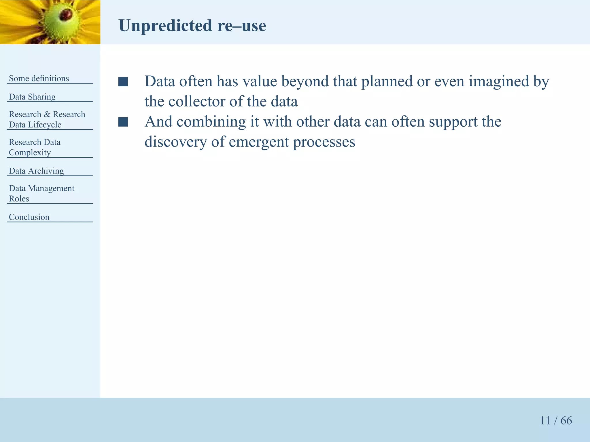 Unpredicted re–use

Some deﬁnitions
                      s   Data often has value beyond that planned or even imagined by
Data Sharing
                          the collector of the data
Research & Research
Data Lifecycle        s   And combining it with other data can often support the
Research Data             discovery of emergent processes
Complexity

Data Archiving
Data Management
Roles

Conclusion




                                                                                    11 / 66
 