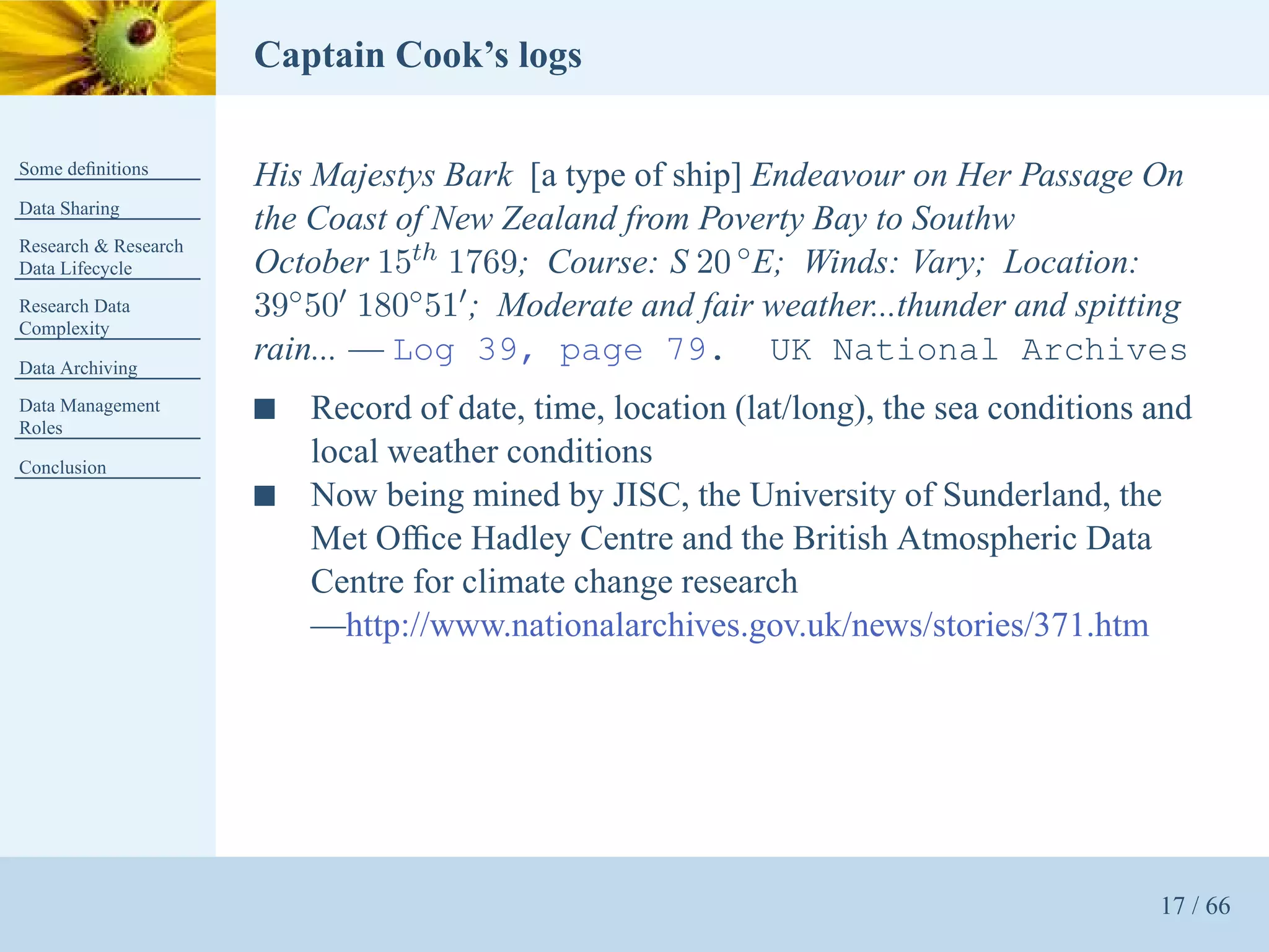 Captain Cook’s logs

Some deﬁnitions
                      His Majestys Bark [a type of ship] Endeavour on Her Passage On
Data Sharing
                      the Coast of New Zealand from Poverty Bay to Southw
Research & Research
Data Lifecycle        October 15th 1769; Course: S 20 ◦ E; Winds: Vary; Location:
Research Data         39◦ 50′ 180◦ 51′ ; Moderate and fair weather...thunder and spitting
Complexity

Data Archiving
                      rain... — Log 39, page 79. UK National Archives
Data Management
Roles
                      s   Record of date, time, location (lat/long), the sea conditions and
Conclusion
                          local weather conditions
                      s   Now being mined by JISC, the University of Sunderland, the
                          Met Ofﬁce Hadley Centre and the British Atmospheric Data
                          Centre for climate change research
                          —http://www.nationalarchives.gov.uk/news/stories/371.htm




                                                                                        17 / 66
 