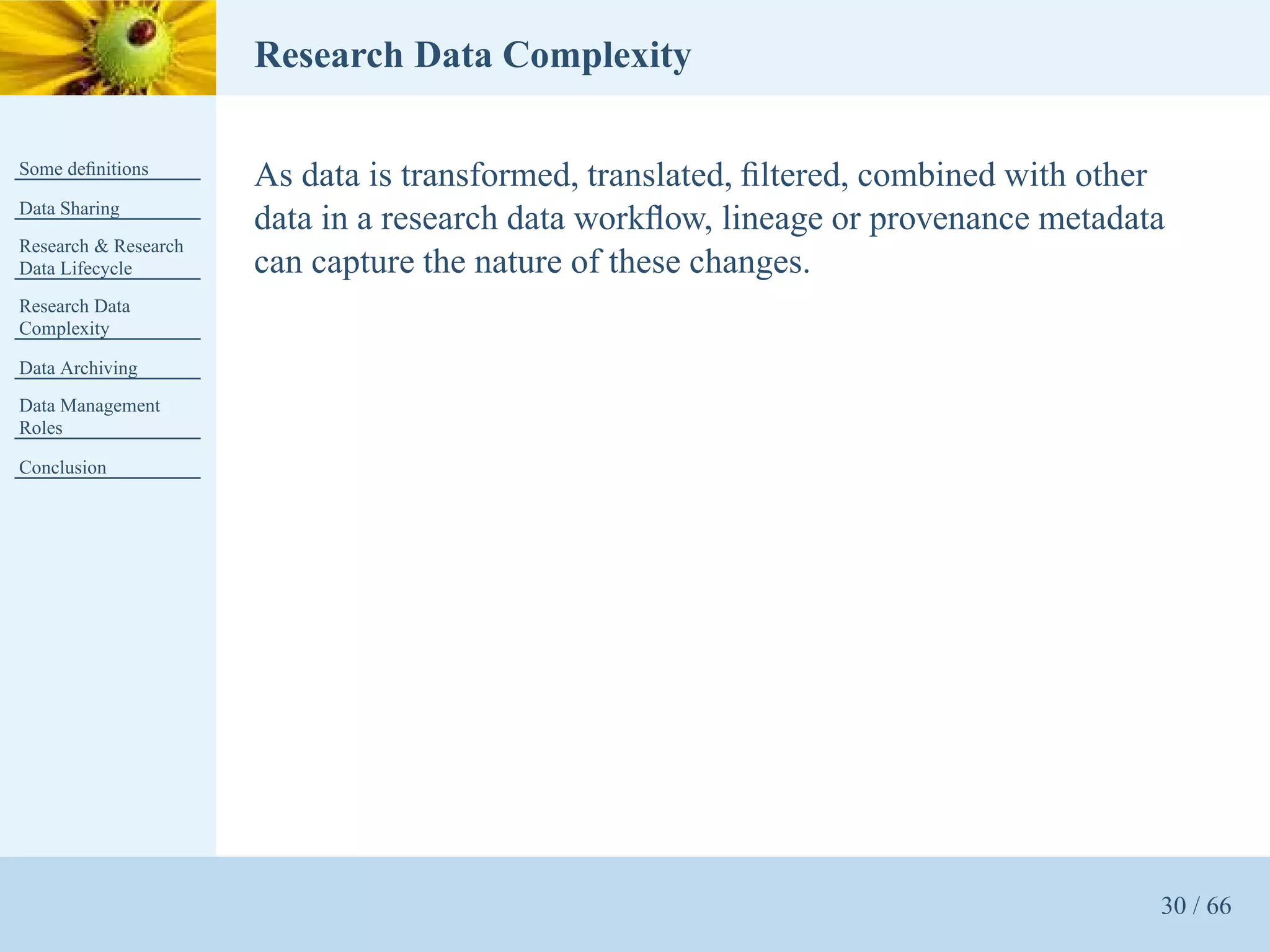 Research Data Complexity

Some deﬁnitions
                      As data is transformed, translated, ﬁltered, combined with other
Data Sharing
                      data in a research data workﬂow, lineage or provenance metadata
Research & Research
Data Lifecycle        can capture the nature of these changes.
Research Data
Complexity

Data Archiving
Data Management
Roles

Conclusion




                                                                                     30 / 66
 