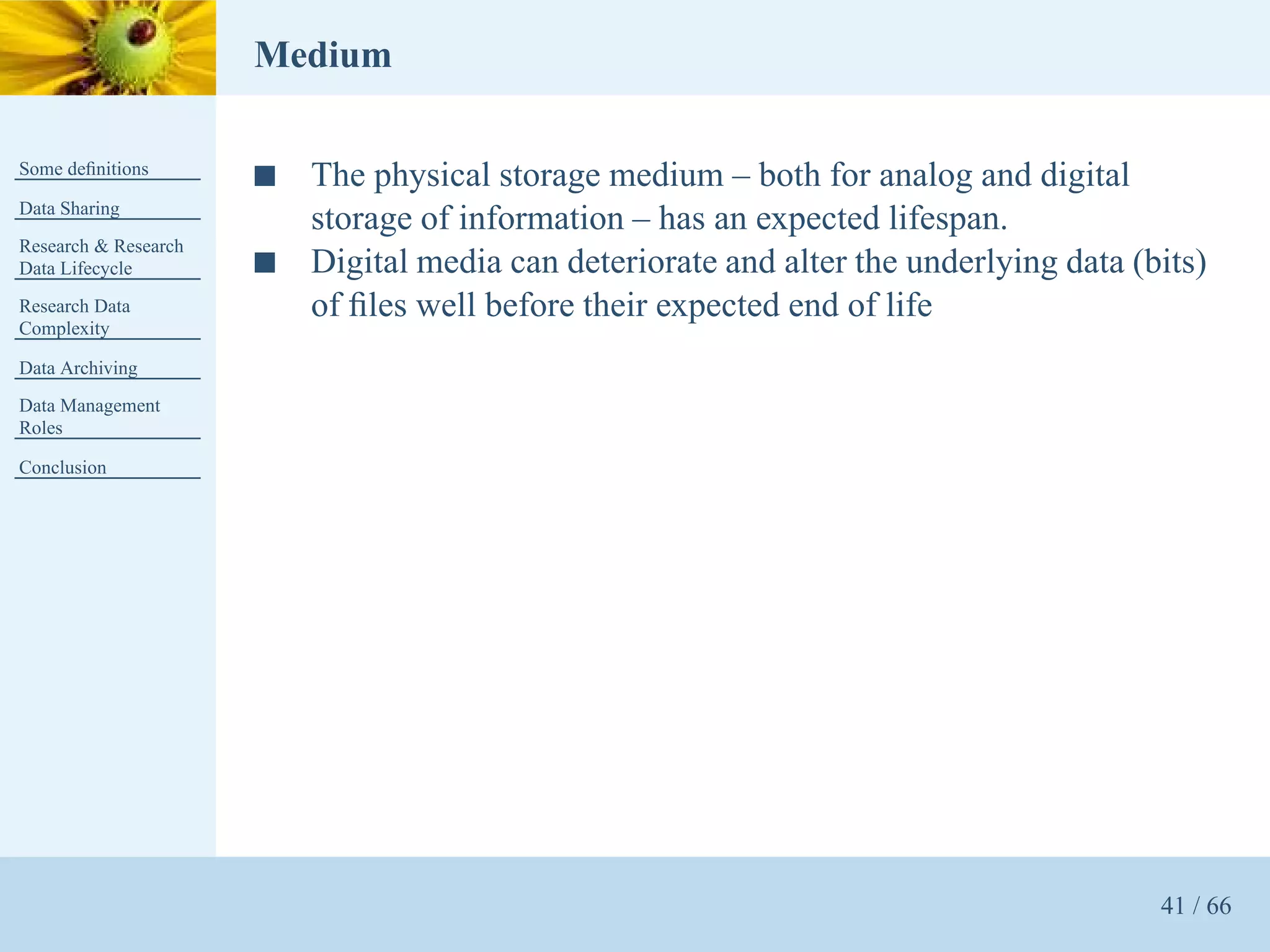 Medium

Some deﬁnitions
                      s   The physical storage medium – both for analog and digital
Data Sharing
                          storage of information – has an expected lifespan.
Research & Research
Data Lifecycle        s   Digital media can deteriorate and alter the underlying data (bits)
Research Data             of ﬁles well before their expected end of life
Complexity

Data Archiving
Data Management
Roles

Conclusion




                                                                                        41 / 66
 