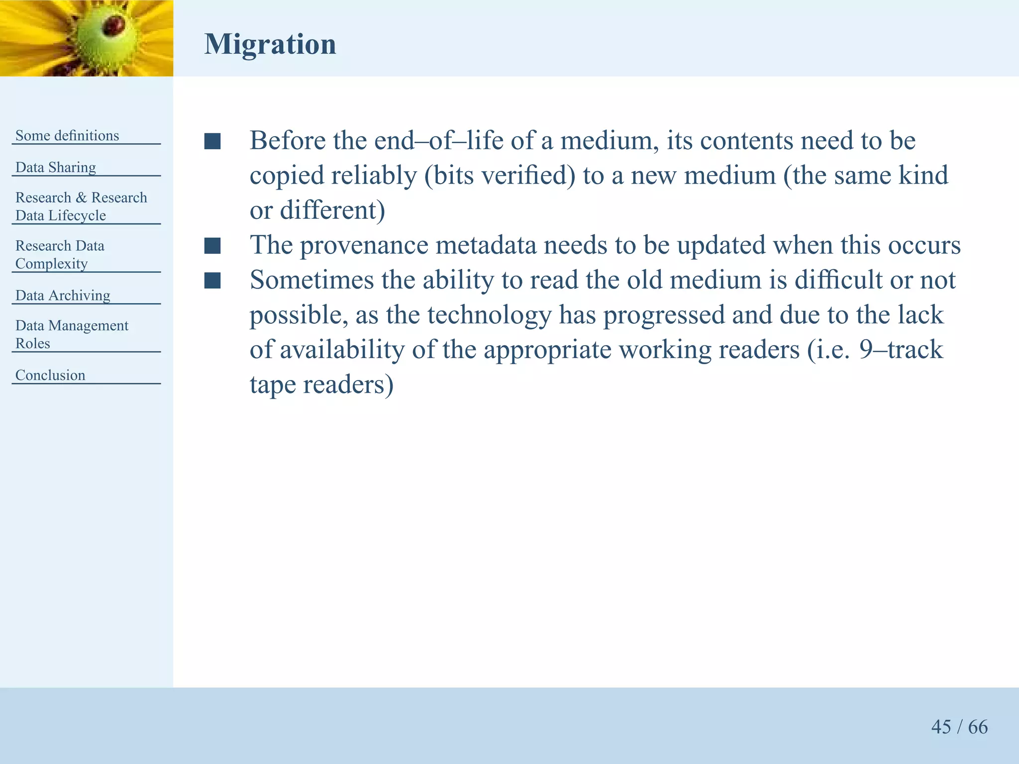 Migration

Some deﬁnitions
                      s   Before the end–of–life of a medium, its contents need to be
Data Sharing
                          copied reliably (bits veriﬁed) to a new medium (the same kind
Research & Research
Data Lifecycle            or different)
Research Data         s   The provenance metadata needs to be updated when this occurs
Complexity

Data Archiving
                      s   Sometimes the ability to read the old medium is difﬁcult or not
Data Management           possible, as the technology has progressed and due to the lack
Roles
                          of availability of the appropriate working readers (i.e. 9–track
Conclusion
                          tape readers)




                                                                                       45 / 66
 