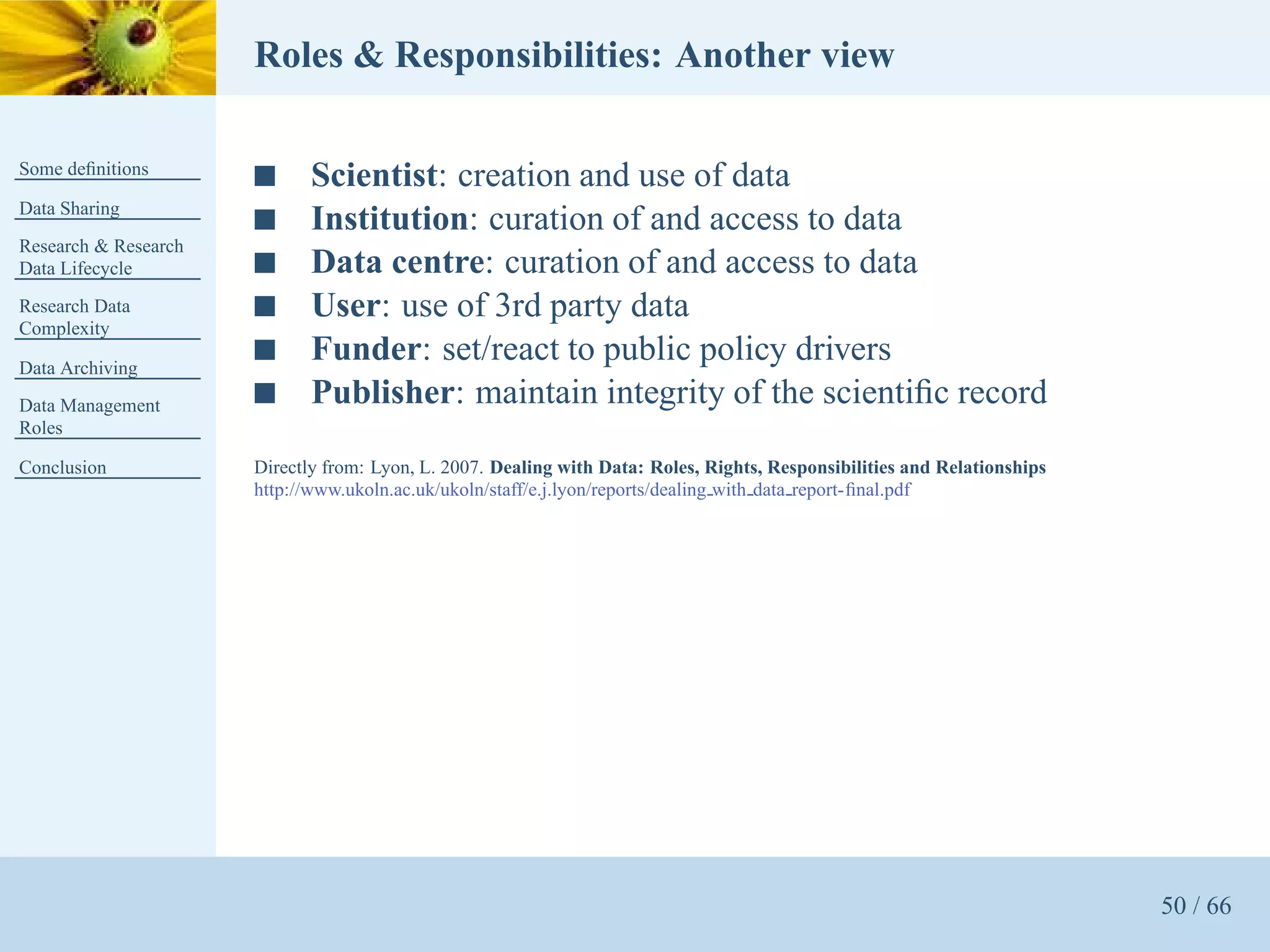 Roles & Responsibilities: Another view

Some deﬁnitions
                      s      Scientist: creation and use of data
Data Sharing
                      s      Institution: curation of and access to data
Research & Research
Data Lifecycle        s      Data centre: curation of and access to data
Research Data         s      User: use of 3rd party data
Complexity

Data Archiving
                      s      Funder: set/react to public policy drivers
Data Management       s      Publisher: maintain integrity of the scientiﬁc record
Roles

Conclusion            Directly from: Lyon, L. 2007. Dealing with Data: Roles, Rights, Responsibilities and Relationships
                      http://www.ukoln.ac.uk/ukoln/staff/e.j.lyon/reports/dealing with data report-ﬁnal.pdf




                                                                                                                           50 / 66
 