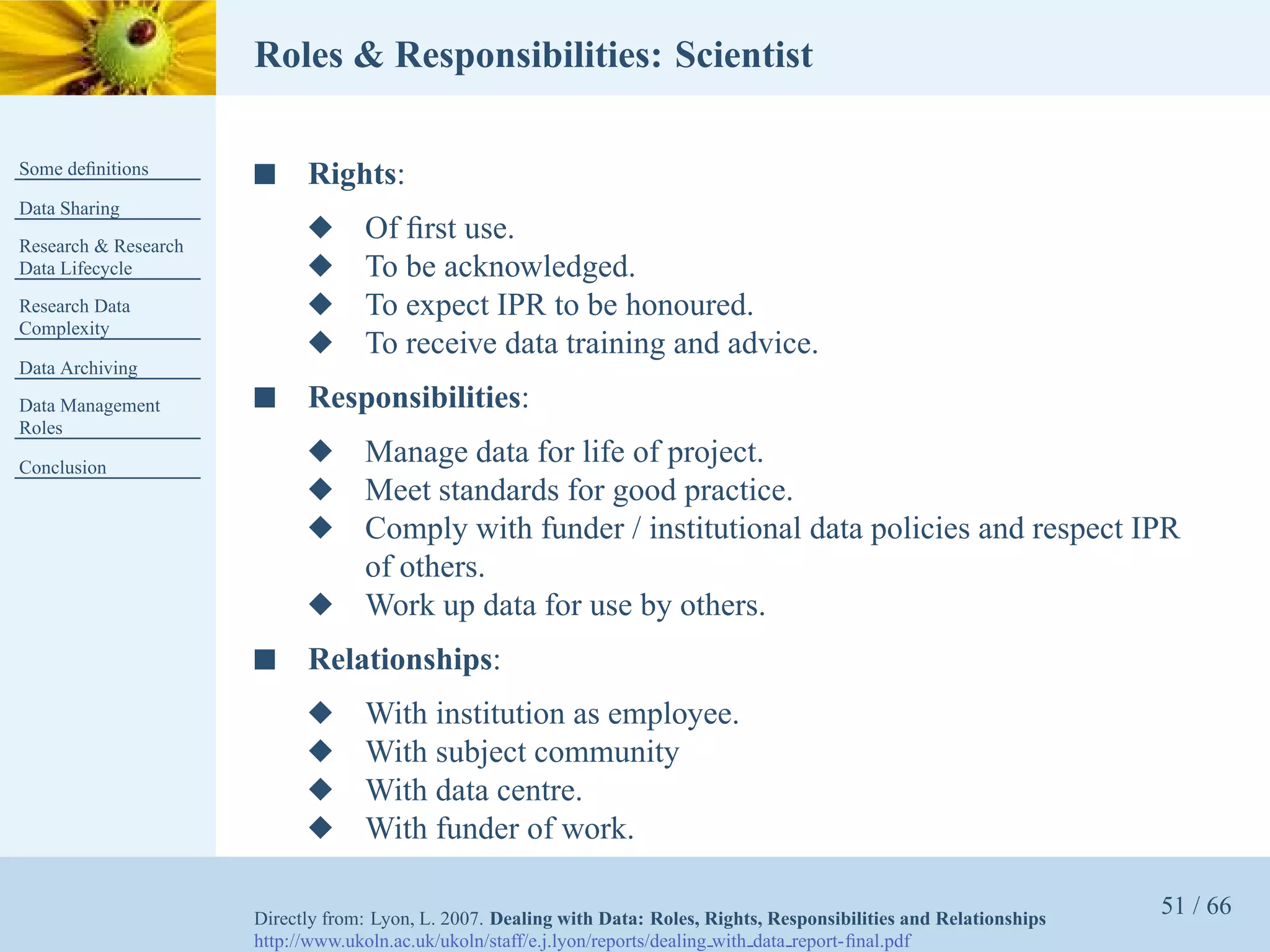 Roles & Responsibilities: Scientist

Some deﬁnitions       s     Rights:
Data Sharing
Research & Research
                            x      Of ﬁrst use.
Data Lifecycle              x      To be acknowledged.
Research Data               x      To expect IPR to be honoured.
Complexity
                            x      To receive data training and advice.
Data Archiving
Data Management       s     Responsibilities:
Roles

Conclusion
                            x      Manage data for life of project.
                            x      Meet standards for good practice.
                            x      Comply with funder / institutional data policies and respect IPR
                                   of others.
                            x      Work up data for use by others.
                      s     Relationships:
                            x      With institution as employee.
                            x      With subject community
                            x      With data centre.
                            x      With funder of work.

                      Directly from: Lyon, L. 2007. Dealing with Data: Roles, Rights, Responsibilities and Relationships
                                                                                                                           51 / 66
                      http://www.ukoln.ac.uk/ukoln/staff/e.j.lyon/reports/dealing with data report-ﬁnal.pdf
 
