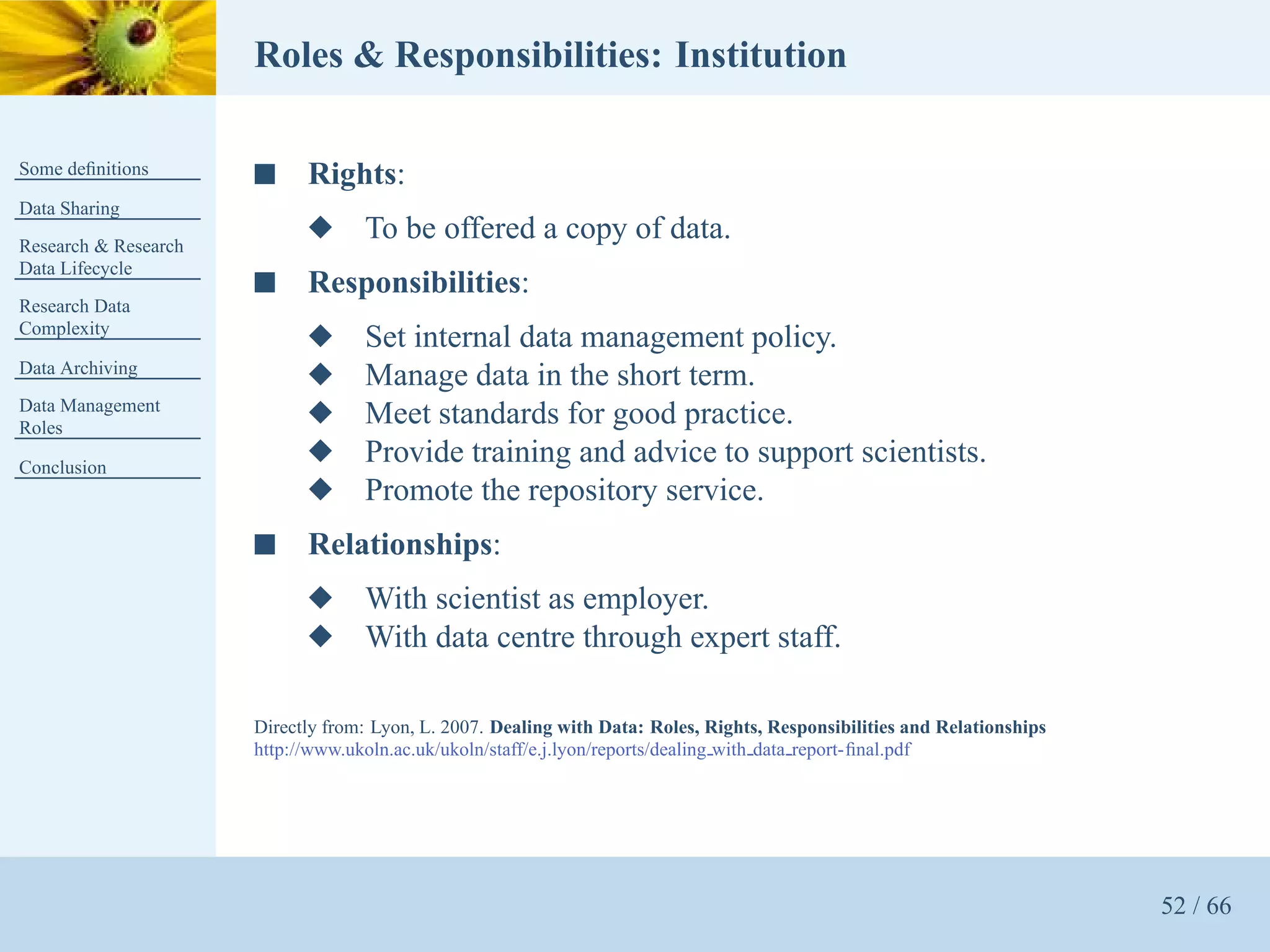 Roles & Responsibilities: Institution

Some deﬁnitions       s     Rights:
Data Sharing
Research & Research
                            x      To be offered a copy of data.
Data Lifecycle
                      s     Responsibilities:
Research Data
Complexity
                            x      Set internal data management policy.
Data Archiving
                            x      Manage data in the short term.
Data Management
Roles
                            x      Meet standards for good practice.
Conclusion
                            x      Provide training and advice to support scientists.
                            x      Promote the repository service.
                      s     Relationships:
                            x      With scientist as employer.
                            x      With data centre through expert staff.

                      Directly from: Lyon, L. 2007. Dealing with Data: Roles, Rights, Responsibilities and Relationships
                      http://www.ukoln.ac.uk/ukoln/staff/e.j.lyon/reports/dealing with data report-ﬁnal.pdf




                                                                                                                           52 / 66
 