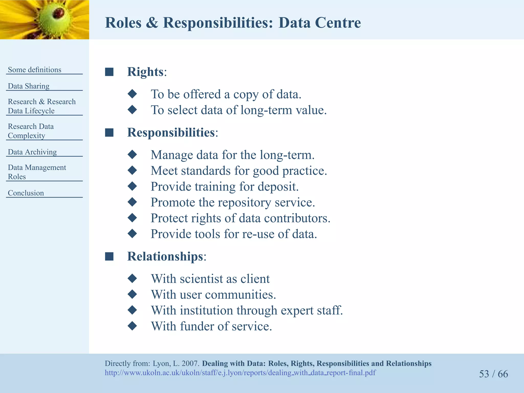 Roles & Responsibilities: Data Centre

Some deﬁnitions       s     Rights:
Data Sharing
Research & Research
                            x      To be offered a copy of data.
Data Lifecycle              x      To select data of long-term value.
Research Data
Complexity            s     Responsibilities:
Data Archiving
                            x      Manage data for the long-term.
Data Management
Roles
                            x      Meet standards for good practice.
Conclusion
                            x      Provide training for deposit.
                            x      Promote the repository service.
                            x      Protect rights of data contributors.
                            x      Provide tools for re-use of data.
                      s     Relationships:
                            x      With scientist as client
                            x      With user communities.
                            x      With institution through expert staff.
                            x      With funder of service.

                      Directly from: Lyon, L. 2007. Dealing with Data: Roles, Rights, Responsibilities and Relationships
                      http://www.ukoln.ac.uk/ukoln/staff/e.j.lyon/reports/dealing with data report-ﬁnal.pdf                53 / 66
 