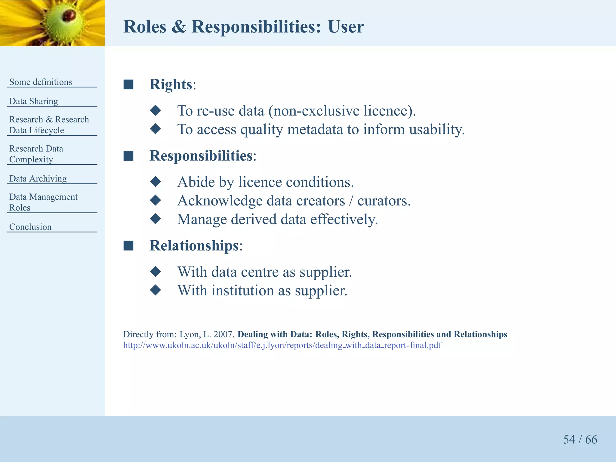 Roles & Responsibilities: User

Some deﬁnitions       s     Rights:
Data Sharing
Research & Research
                            x      To re-use data (non-exclusive licence).
Data Lifecycle              x      To access quality metadata to inform usability.
Research Data
Complexity            s     Responsibilities:
Data Archiving
                            x      Abide by licence conditions.
Data Management
Roles
                            x      Acknowledge data creators / curators.
Conclusion
                            x      Manage derived data effectively.
                      s     Relationships:
                            x      With data centre as supplier.
                            x      With institution as supplier.

                      Directly from: Lyon, L. 2007. Dealing with Data: Roles, Rights, Responsibilities and Relationships
                      http://www.ukoln.ac.uk/ukoln/staff/e.j.lyon/reports/dealing with data report-ﬁnal.pdf




                                                                                                                           54 / 66
 