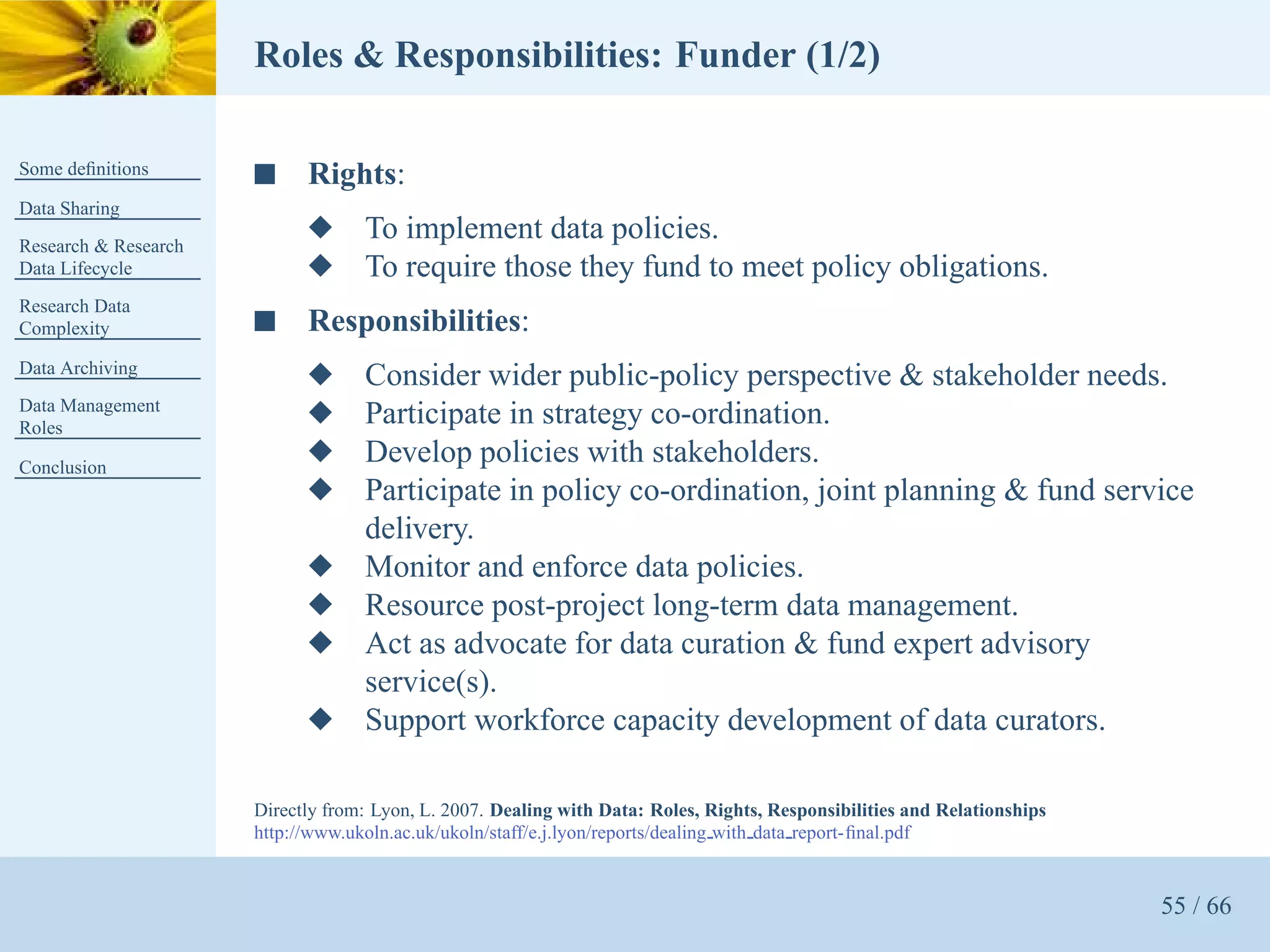 Roles & Responsibilities: Funder (1/2)

Some deﬁnitions       s     Rights:
Data Sharing
Research & Research
                            x      To implement data policies.
Data Lifecycle              x      To require those they fund to meet policy obligations.
Research Data
Complexity            s     Responsibilities:
Data Archiving
                            x      Consider wider public-policy perspective & stakeholder needs.
Data Management
Roles
                            x      Participate in strategy co-ordination.
Conclusion
                            x      Develop policies with stakeholders.
                            x      Participate in policy co-ordination, joint planning & fund service
                                   delivery.
                            x      Monitor and enforce data policies.
                            x      Resource post-project long-term data management.
                            x      Act as advocate for data curation & fund expert advisory
                                   service(s).
                            x      Support workforce capacity development of data curators.

                      Directly from: Lyon, L. 2007. Dealing with Data: Roles, Rights, Responsibilities and Relationships
                      http://www.ukoln.ac.uk/ukoln/staff/e.j.lyon/reports/dealing with data report-ﬁnal.pdf


                                                                                                                           55 / 66
 