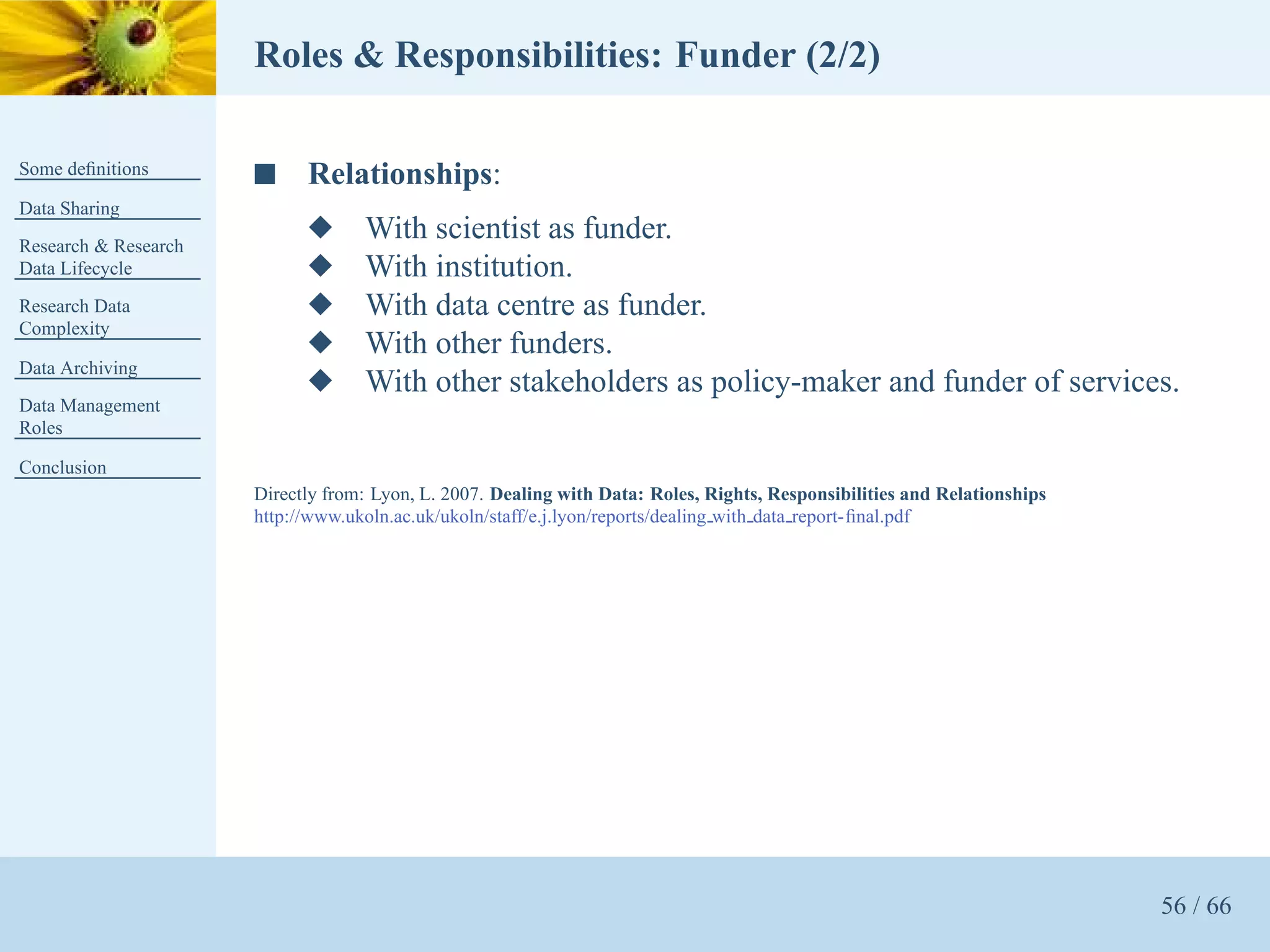 Roles & Responsibilities: Funder (2/2)

Some deﬁnitions       s     Relationships:
Data Sharing
Research & Research
                            x      With scientist as funder.
Data Lifecycle              x      With institution.
Research Data               x      With data centre as funder.
Complexity
                            x      With other funders.
Data Archiving
                            x      With other stakeholders as policy-maker and funder of services.
Data Management
Roles

Conclusion
                      Directly from: Lyon, L. 2007. Dealing with Data: Roles, Rights, Responsibilities and Relationships
                      http://www.ukoln.ac.uk/ukoln/staff/e.j.lyon/reports/dealing with data report-ﬁnal.pdf




                                                                                                                           56 / 66
 