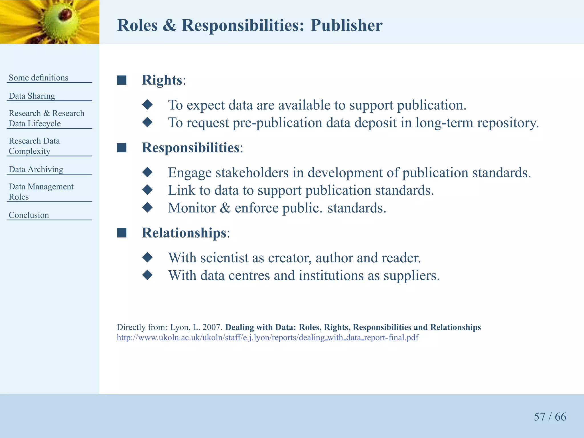 Roles & Responsibilities: Publisher

Some deﬁnitions       s     Rights:
Data Sharing
Research & Research
                            x      To expect data are available to support publication.
Data Lifecycle              x      To request pre-publication data deposit in long-term repository.
Research Data
Complexity            s     Responsibilities:
Data Archiving
                            x      Engage stakeholders in development of publication standards.
Data Management
Roles
                            x      Link to data to support publication standards.
Conclusion
                            x      Monitor & enforce public. standards.
                      s     Relationships:
                            x      With scientist as creator, author and reader.
                            x      With data centres and institutions as suppliers.


                      Directly from: Lyon, L. 2007. Dealing with Data: Roles, Rights, Responsibilities and Relationships
                      http://www.ukoln.ac.uk/ukoln/staff/e.j.lyon/reports/dealing with data report-ﬁnal.pdf




                                                                                                                           57 / 66
 