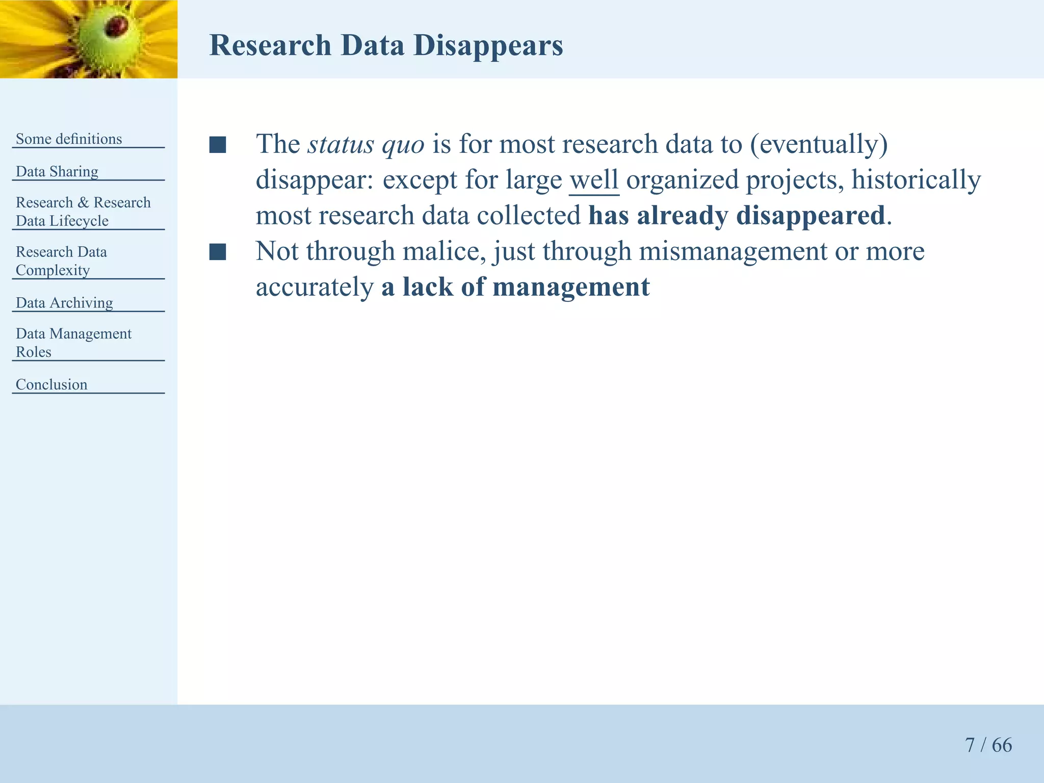 Research Data Disappears

Some deﬁnitions
                      s   The status quo is for most research data to (eventually)
Data Sharing
                          disappear: except for large well organized projects, historically
Research & Research
Data Lifecycle            most research data collected has already disappeared.
Research Data         s   Not through malice, just through mismanagement or more
Complexity

Data Archiving
                          accurately a lack of management
Data Management
Roles

Conclusion




                                                                                         7 / 66
 
