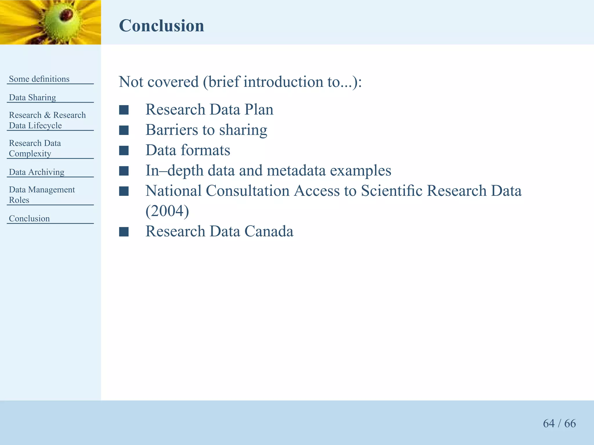 Conclusion

Some deﬁnitions
                      Not covered (brief introduction to...):
Data Sharing
Research & Research   s   Research Data Plan
Data Lifecycle
                      s   Barriers to sharing
Research Data
Complexity            s   Data formats
Data Archiving        s   In–depth data and metadata examples
Data Management
Roles
                      s   National Consultation Access to Scientiﬁc Research Data
Conclusion
                          (2004)
                      s   Research Data Canada




                                                                                    64 / 66
 