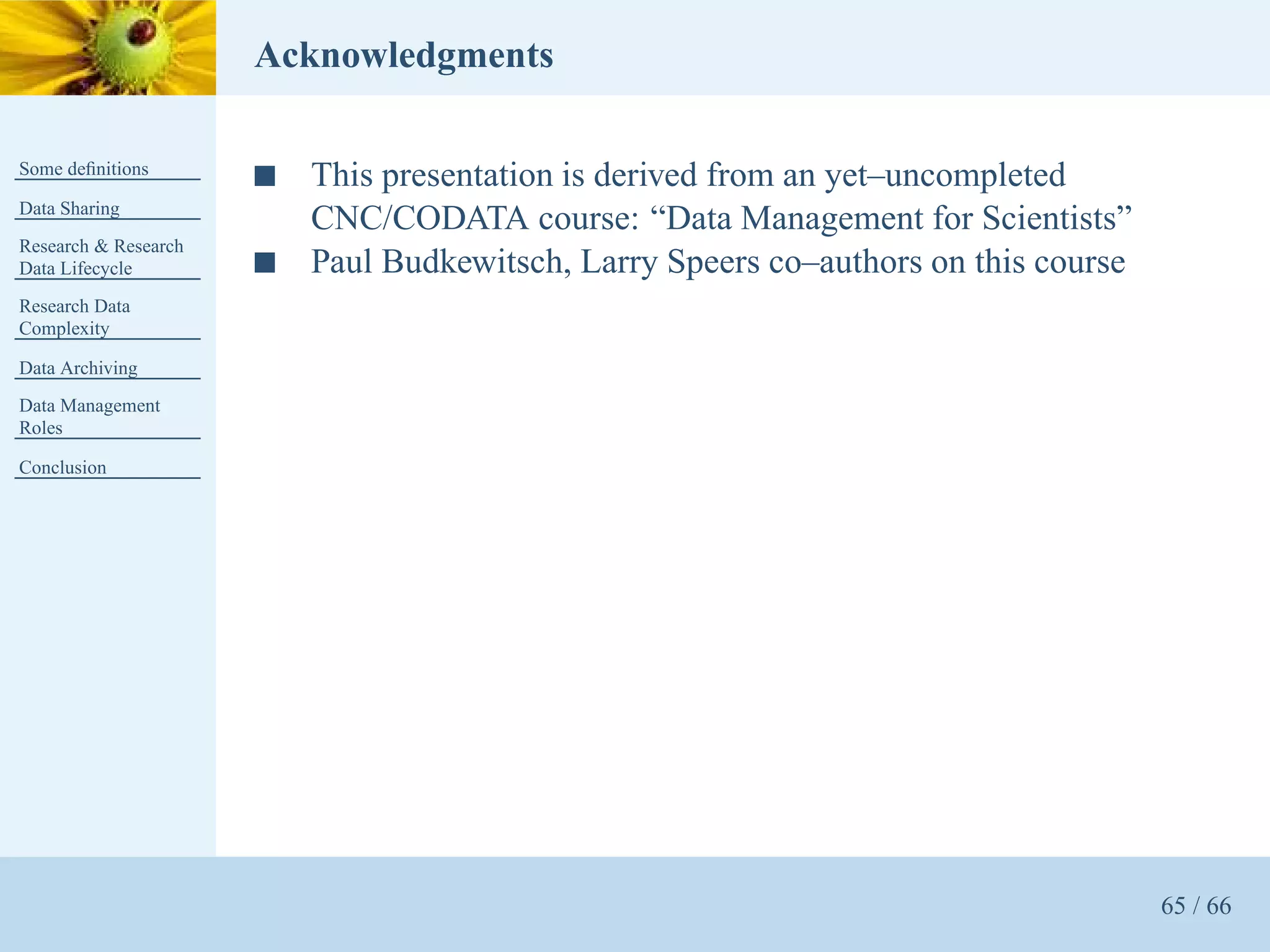 Acknowledgments

Some deﬁnitions
                      s   This presentation is derived from an yet–uncompleted
Data Sharing
                          CNC/CODATA course: “Data Management for Scientists”
Research & Research
Data Lifecycle        s   Paul Budkewitsch, Larry Speers co–authors on this course
Research Data
Complexity

Data Archiving
Data Management
Roles

Conclusion




                                                                                     65 / 66
 