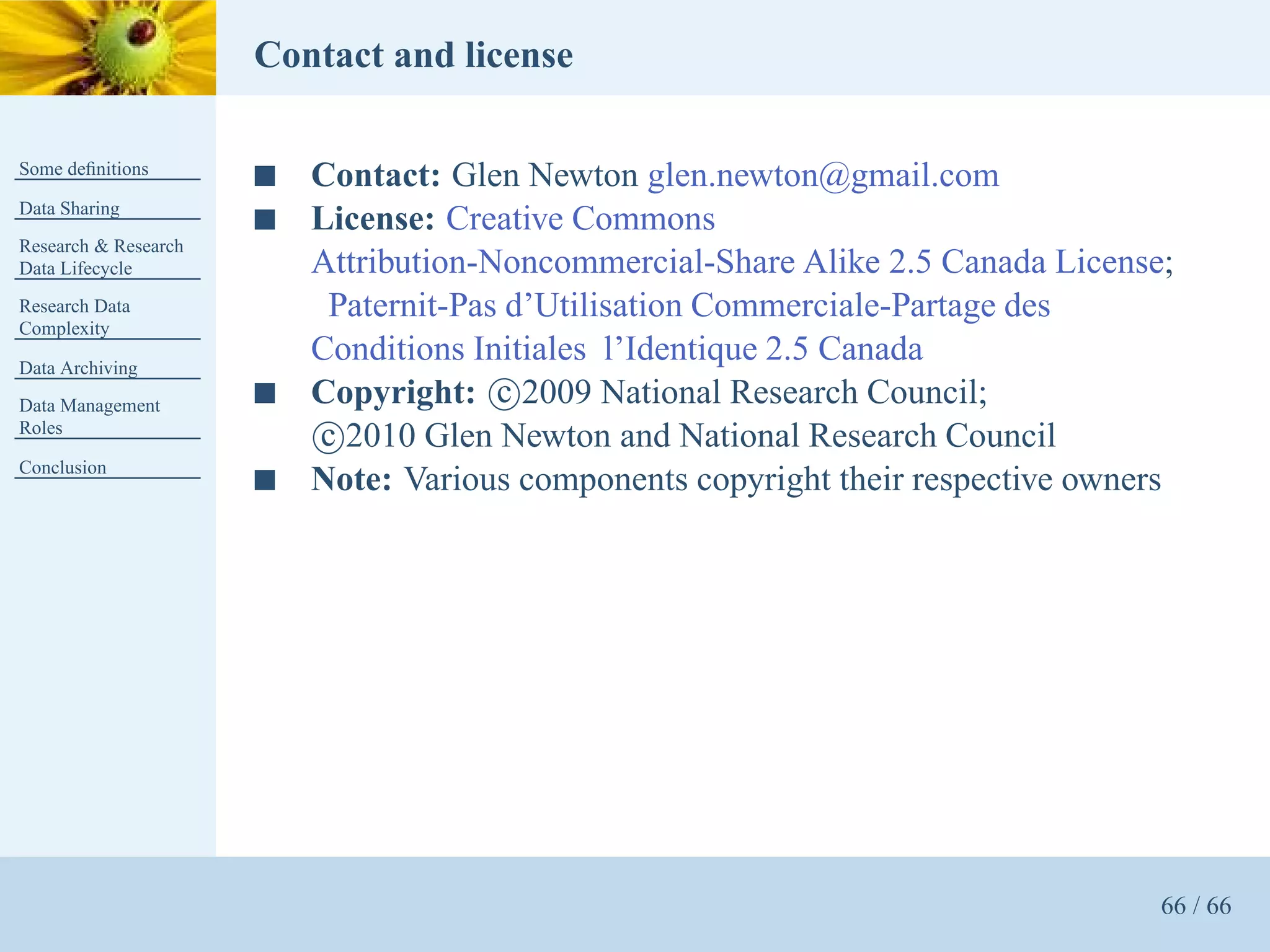 Contact and license

Some deﬁnitions
                      s   Contact: Glen Newton glen.newton@gmail.com
Data Sharing
                      s   License: Creative Commons
Research & Research
Data Lifecycle            Attribution-Noncommercial-Share Alike 2.5 Canada License;
Research Data              Paternit-Pas d’Utilisation Commerciale-Partage des
Complexity

Data Archiving
                          Conditions Initiales l’Identique 2.5 Canada
Data Management       s   Copyright: c 2009 National Research Council;
Roles
                          c 2010 Glen Newton and National Research Council
Conclusion
                      s   Note: Various components copyright their respective owners




                                                                                   66 / 66
 